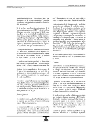 PALACIOS GIL DE ANTUÑANO, N., et al.
ARCHIVOS DE MEDICINA DEL DEPORTE
38
A M D
muscular de glucógeno y glutamina, a la vez que
disminuyen la de lactato y amoniaco183
, aunque
los mismos autores indican que dicho efecto po-
dría ser mínimo184
.
Se le atribuye un efecto de estimulación de la
hormona de crecimiento (GH)185
y de la insulina,
al tiempo que actúa como precursor de la crea-
tina. Esto se ha comprobado en administración
intravenosa, aunque en forma oral el efecto no
se produce por debajo de 1 a 3 g/d186,187
. El pro-
blema es que el ejercicio por sí mismo aumenta
la hormona de crecimiento más que la ingesta de
arginina y el ejercicio suplementado con arginina
no la aumenta más que el ejercicio solo188
.
El comportamiento de la hormona de crecimien-
to a partir de la administración de arginina sola
o combinada con otros aminoácidos en sujetos
sin déficit de esta hormona muestra incremento
en algún estudio186
, pero no en otros189
.
La suplementación recomendada en deportistas
que se recuperan de una lesión y permanecen in-
activos es de 2 a 3 g por vía oral tres veces al día.
No tiene efectos secundarios a dosis menores de
20 g/d, si bien una ingesta de este nivel sólo se
justifica en un alimento dietético para usos mé-
dicos especiales en pacientes con un alto grado
de estrés metabólico.
No se debe asociar a lisina ya que son competi-
dores. Debe tomarse con precaución en personas
con asma, diabéticos, pacientes en tratamiento
con anticoagulantes y enfermos hepáticos. No se
ha establecido su seguridad en el embarazo en
dosis por encima de 20 g/d.
Ácido aspártico
El aspartato es un AA dicarboxílico glucogénico
no esencial que interviene en la conversión en el
hígado del amoniaco en urea.
Su empleo en el deporte se debe a su capacidad
para disminuir la toxicidad del amonio en el
interior de las células y a los efectos favorables
ejercidos sobre el ciclo de los ácidos tricarboxíli-
cos190
. Los mejores efectos se han conseguido en
ratas, en las que aumenta el glucógeno muscular.
La disminución de la fatiga central y periférica,
la mejoría en la oxidación de los ácidos grasos y
el estímulo de la motivación psicológica son las
razones prácticas de su utilización por los depor-
tistas. Según algunos estudios, dosis superiores
a 7 gramos al día de L-D-aspartatos de potasio
y magnesio podrían mejorar el rendimiento en
los ejercicios de larga duración en personas no
entrenadas y en animales191
, aunque estos hi-
potéticos beneficios no son extrapolables a los
deportistas192,193
. De hecho, hay trabajos en los
que no se han encontrado beneficios sobre el
rendimiento físico en actividades de alta intensi-
dad ni ahorro de la concentración de glucógeno
muscular194
.
Se utilizan en deportistas que entrenan ejercicios
aerobios, en dosis de hasta 10 gramos máximos
en un día.
Leucina
En los últimos años se ha demostrado que los AA
pueden activar una vía sensible a los nutrientes
en sinergia con la insulina195
. En este sentido, la
leucina es el más eficiente de los AA196
que tienen
la cualidad de producir un efecto anabolizante
significativo cuando actúan en sinergia con los
HC, lo que provoca una respuesta insulínica.
La ventaja de la leucina (de la que deriva el
HMB) es que tiene un efecto anabolizante in-
cluso sin asociarla a otros preparados, porque
parece afectar a la translación de RNA mensaje-
ro y, por tanto, a la síntesis proteica debido a la
modulación de múltiples marcadores.
Se ha demostrado que las bebidas de reposición
que contienen leucina, asociada a HC (malto-
dextrina) y proteínas (suero de leche) tienen un
importante efecto en la síntesis proteica post-
ejercicio, que es superior al que se produce con
bebidas de HC solos, con proteína sola, o con
HC y proteína, pero sin leucina197
.
Durante el ejercicio aerobio se produce un sig-
nificativo descenso de la leucina en el plasma
 
