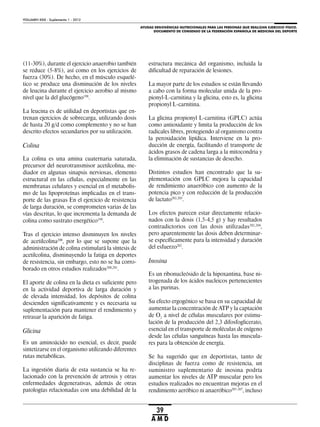 AYUDAS ERGOGÉNICAS NUTRICIONALES PARA LAS PERSONAS QUE REALIZAN EJERCICIO FÍSICO.
DOCUMENTO DE CONSENSO DE LA FEDERACIÓN ESPAÑOLA DE MEDICINA DEL DEPORTE
VOLUMEN XXIX - Suplemento 1 - 2012
39
A M D
(11-30%), durante el ejercicio anaerobio también
se reduce (5-8%), así como en los ejercicios de
fuerza (30%). De hecho, en el músculo esquelé-
tico se produce una disminución de los niveles
de leucina durante el ejercicio aerobio al mismo
nivel que la del glucógeno198
.
La leucina es de utilidad en deportistas que en-
trenan ejercicios de sobrecarga, utilizando dosis
de hasta 20 g/d como complemento y no se han
descrito efectos secundarios por su utilización.
Colina
La colina es una amina cuaternaria saturada,
precursor del neurotransmisor acetilcolina, me-
diador en algunas sinapsis nerviosas, elemento
estructural en las células, especialmente en las
membranas celulares y esencial en el metabolis-
mo de las lipoproteínas implicadas en el trans-
porte de las grasas En el ejercicio de resistencia
de larga duración, se comprometen varias de las
vías descritas, lo que incrementa la demanda de
colina como sustrato energético199
.
Tras el ejercicio intenso disminuyen los niveles
de acetilcolina200
, por lo que se supone que la
administración de colina estimulará la síntesis de
acetilcolina, disminuyendo la fatiga en deportes
de resistencia, sin embargo, esto no se ha corro-
borado en otros estudios realizados200,201
.
El aporte de colina en la dieta es suficiente pero
en la actividad deportiva de larga duración y
de elevada intensidad, los depósitos de colina
descienden significativamente y es necesaria su
suplementación para mantener el rendimiento y
retrasar la aparición de fatiga.
Glicina
Es un aminoácido no esencial, es decir, puede
sintetizarse en el organismo utilizando diferentes
rutas metabólicas.
La ingestión diaria de esta sustancia se ha re-
lacionado con la prevención de artrosis y otras
enfermedades degenerativas, además de otras
patologías relacionadas con una debilidad de la
estructura mecánica del organismo, incluida la
dificultad de reparación de lesiones.
La mayor parte de los estudios se están llevando
a cabo con la forma molecular unida de la pro-
pionyl-L-carnitina y la glicina, esto es, la glicina
propionyl L-carnitina.
La glicina propionyl L-carnitina (GPLC) actúa
como antioxidante y limita la producción de los
radicales libres, protegiendo al organismo contra
la peroxidación lipídica. Interviene en la pro-
ducción de energía, facilitando el transporte de
ácidos grasos de cadena larga a la mitocondria y
la eliminación de sustancias de desecho.
Distintos estudios han encontrado que la su-
plementación con GPLC mejora la capacidad
de rendimiento anaeróbico con aumento de la
potencia pico y con reducción de la producción
de lactato202,203
.
Los efectos parecen estar directamente relacio-
nados con la dosis (1,5-4,5 g) y hay resultados
contradictorios con las dosis utilizadas202,204
,
pero aparentemente las dosis deben determinar-
se específicamente para la intensidad y duración
del esfuerzo202
.
Inosina
Es un ribonucleósido de la hipoxantina, base ni-
trogenada de los ácidos nucleicos pertenecientes
a las purinas.
Su efecto ergogénico se basa en su capacidad de
aumentar la concentración de ATP y la captación
de O2
a nivel de células musculares por estimu-
lación de la producción del 2,3 difosfoglicerato,
esencial en el transporte de moléculas de oxígeno
desde las células sanguíneas hasta las muscula-
res para la obtención de energía.
Se ha sugerido que en deportistas, tanto de
disciplinas de fuerza como de resistencia, un
suministro suplementario de inosina podría
aumentar los niveles de ATP muscular pero los
estudios realizados no encuentran mejoras en el
rendimiento aeróbico ni anaeróbico205-207
, incluso
 