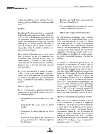 PALACIOS GIL DE ANTUÑANO, N., et al.
ARCHIVOS DE MEDICINA DEL DEPORTE
40
A M D
se ha comprobado un efecto ergolítico206
y cons-
tatan un aumento de la concentración de ácido
úrico205,206
.
Cafeína
La cafeína (1,3,7, trimetilxantina) es un alcaloide
de la familia de las xantinas metiladas antagonis-
ta del receptor de la adenosina, que se encuentra
en numerosas plantas, como el guaraná, con
amplia distribución geográfica y cuyo consumo
forma parte de muchas culturas en forma de
infusión como café o té, en bebidas con sabor a
cola, incluso como chocolate y en diversos pre-
parados farmacológicos.
Tiene una fácil absorción oral, rectal y paren-
teral, alcanzando por vía oral concentraciones
máximas a los 60 minutos y una vida media de
eliminación de 2,5-10 horas. Su farmacocinética
se ve afectada por muchos factores (alimento,
fármacos, etc.) y muestra una gran variación
inter-individual.
La extensa utilización de la cafeína se debe a
la idea de que posee propiedades excitantes y
antipsicóticas, que producen una estimulación
del ánimo, y antisoporíferas, que disminuyen la
fatiga y aumentan la capacidad de rendimiento
físico208
.
Eficacia ergogénica
Su uso como sustancia ergogénica se debe a los
mecanismos de acción de la cafeína en la mejora
del rendimiento físico209
:
- Antagonismo de la adenosina y sus recepto-
res210
.
- Estimulación del sistema nervioso central
(SNC).
- Aumento de la movilización de los ácidos
grasos.
- Utilización de las grasas que disminuye el
uso de carbohidratos y retrasa la depleción
del glucógeno.
- Secreción de ß-endorfinas, que disminuyen
la percepción del dolor211
.
- Mejora de la función neuromuscular y de la
contracción muscular esquelética212
.
- Mejora de la respuesta termorreguladora.
La suplementación con cafeína puede optimizar
el rendimiento por una combinación de efectos
sobre sistemas centrales y periféricos. Parece
que actúa sobre el SNC como un antagonista
de la adenosina, pero también tiene un efecto
sobre el sustrato metabólico y sobre la función
neuromuscular2
. Esta mejoría del rendimiento
depende, no obstante, de factores como la con-
dición del deportista, el tipo de ejercicio realiza-
do (modo, intensidad, duración) y la dosis de
cafeína.
La cafeína ha demostrado que es efectiva en
la mejora del rendimiento de diversos tipos de
actividad deportiva: resistencia, actividades de
alta intensidad en deportes de equipo y fuerza-
potencia. Según la EFSA, la administración, una
hora antes del ejercicio, de 3 mg de cafeína por
kg de peso corporal incrementa la capacidad
de resistencia, mientras que si se administran
4 mg/kg se reduce la percepción del esfuerzo
realizado213
. También es efectiva en la mejora del
estado de alerta, tiempo de reacción, aprendizaje
motor y memoria reciente214
. Según la opinión
de la EFSA, es necesario consumir una porción
que contenga 75 mg de cafeína a fin de mejorar
la concentración y aumentar el estado de alerta.
Mejora del rendimiento en el ejercicio aeróbico
Hay una extensa documentación científica
sobre la utilidad de la cafeína en la mejora del
rendimiento en el ejercicio aeróbico observada
a través de diversos parámetros como aumen-
to del tiempo de trabajo y del tiempo hasta el
agotamiento, mejora del pico de consumo de
oxígeno en ejercicio submáximo, y mejora de la
percepción de esfuerzo, entre otros. Estos efec-
tos se han observado en diversos deportes como
ciclismo215-218
, pruebas de fondo en atletismo219
,
natación220
, remo221,222
y tenis223
.
 