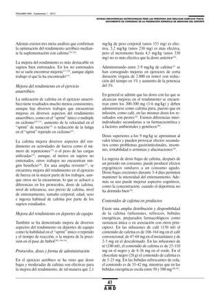 AYUDAS ERGOGÉNICAS NUTRICIONALES PARA LAS PERSONAS QUE REALIZAN EJERCICIO FÍSICO.
DOCUMENTO DE CONSENSO DE LA FEDERACIÓN ESPAÑOLA DE MEDICINA DEL DEPORTE
VOLUMEN XXIX - Suplemento 1 - 2012
41
A M D
Además existen tres meta-análisis que confirman
la optimación del rendimiento aeróbico median-
te la suplementación con cafeína224-226
.
La mejora del rendimiento es más destacable en
sujetos bien entrenados. En los no entrenados
no se suele encontrar mejoría227,228
, aunque algún
trabajo sí que la ha encontrado219
.
Mejora del rendimiento en el ejercicio
anaeróbico
La utilización de cafeína en el ejercicio anaeró-
bico tiene resultados mucho menos consistentes,
aunque hay diversos trabajos que encuentran
mejoras en diversos aspectos del rendimiento
anaeróbico, como en el “sprint” único o múltiple
en ciclismo229-231
, aumento de la velocidad en el
“sprint” de natación232
o reducción de la fatiga
en el “sprint” repetido en ciclismo233
.
La cafeína mejora diversos aspectos del ren-
dimiento en actividades de fuerza como el nú-
mero de repeticiones234
o el peso de las cargas
utilizadas235
, aunque, al menos en sujetos no
entrenados, otros trabajos no encuentran nin-
gún beneficio236
. En una amplia revisión237
, se
encuentra mejora del rendimiento en el ejercicio
de fuerza en la mayor parte de los trabajos, aun-
que otros no la encuentran, lo que se achacó a
diferencias en los protocolos, dosis de cafeína,
nivel de tolerancia, uso previo de cafeína, nivel
de entrenamiento, tamaño corporal, edad, sexo
e ingesta habitual de cafeína por parte de los
sujetos estudiados.
Mejora del rendimiento en deportes de equipo
También se ha demostrado mejora de diversos
aspectos del rendimiento en deportes de equipo
como la habilidad en el “sprint” único o repetido
y el tiempo de reacción, o la mejora de la preci-
sión en el pase de fútbol230, 238-241
.
Protocolos, dosis y forma de administración
En el ejercicio aeróbico se ha visto que dosis
bajas y moderadas de cafeína son efectivas para
la mejora del rendimiento, de tal manera que 2,1
mg/kg de peso corporal (unos 155 mg) es efec-
tiva, 3,2 mg/kg (unos 230 mg) es más efectiva,
pero el incremento hasta 4,5 mg/kg (unos 330
mg) no es más efectiva que la dosis anterior242
.
Administrando entre 2-9 mg/kg de cafeína221
se
han conseguido mejoras en ejercicios de corta
duración (regata de 2.000 en remo) con reduc-
ción del tiempo en 1% y aumento de la potencia
del 3%.
En general se admite que las dosis con las que se
alcanzan mejoras en el rendimiento se encuen-
tran entre los 200-300 mg (3-6 mg/kg) y deben
administrarse como cafeína pura, puesto que en
infusión, como café, en las mismas dosis los re-
sultados son peores243
. Existen diferencias inter-
individuales secundarias a su farmacocinética y
a factores ambientales y genéticos244
.
Dosis superiores a los 9 mg/kg se aproximan al
valor tóxico y pueden provocar efectos secunda-
rios como problemas gastrointestinales, insom-
nio, irritabilidad o arritmias y alucinaciones245
.
La ingesta de dosis bajas de cafeína, después de
un periodo sin consumo, puede producir efectos
ergogénicos similares a un consumo agudo.
Dosis bajas crecientes durante 3-4 días permiten
mantener la intensidad del entrenamiento. Ade-
más su uso puede mejorar aspectos cognitivos,
como la concentración, cuando el deportista no
ha dormido bien210
.
Contenidos de cafeína en productos
Existe una amplia distribución y disponibilidad
de la cafeína (infusiones, refrescos, bebidas
energéticas, preparados farmacológicos como
sustancia única o en asociación con otros prin-
cipios). En las infusiones de café (150 ml) el
contenido de cafeína es de 106-164 mg en el café
convencional, de 47-68 mg en el instantáneo y de
2-5 mg en el descafeinado. En las infusiones de
té (240 ml), el contenido de cafeína es de 25-110
mg en el negro y de 8-36 mg en el verde. En el
chocolate negro (28 g) el contenido de cafeína es
de 5-25 mg. En las bebidas refrescantes de cola,
el contenido es de 35-42 mg, mientras que en las
bebidas energéticas oscila entre 50 y 500 mg246,247
.
 