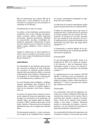 PALACIOS GIL DE ANTUÑANO, N., et al.
ARCHIVOS DE MEDICINA DEL DEPORTE
42
A M D
Hay un medicamento que contiene 300 mg de
cafeína pura y varios productos en los que se
encuentra en asociación con otros principios en
contenidos de 30-200 mg248
.
Consideraciones a tener en cuenta
La cafeína, en dosis habituales, presenta efectos
secundarios leves como molestias gastrointes-
tinales, ansiedad, cefalea, temblor, inquietud,
nerviosismo, agitación psicomotora, dificultad
de concentración, insomnio, irritabilidad, de-
pendencia, taquicardia e hipertensión. En dosis
excesivas puede favorecer la aparición de úlcera
péptica, ataques epilépticos, coma e incluso la
muerte247,249
.
Aunque la cafeína tiene un efecto diurético en
reposo, éste no se produce con el esfuerzo, por lo
que no existe riesgo de hipohidratación durante
práctica deportiva250
.
Antioxidantes
Un antioxidante es una molécula capaz de retar-
dar o prevenir la oxidación de otras moléculas.
Las reacciones de oxidación pueden producir
radicales libres que dañan las células y se asocian
al denominado estrés oxidativo, relacionado con
la patogénesis de enfermedades cardiovascula-
res, neurodegenerativas, neoplasias, etc.251,252
.
Los seres humanos tienen múltiples y complejos
sistemas antioxidantes para protegerse de los
radicales libres. Además los pueden adquirir a
través de los alimentos como frutas, verduras,
café y té.
La práctica de ejercicio físico aumenta el consu-
mo de oxígeno de forma muy importante, lo que
da lugar a un incremento en la producción de
radicales libres, que pueden dañar los lípidos,
proteínas y ADN, y producir alteraciones a nivel
tisular. Además, el ejercicio provoca fenómenos
inflamatorios que a su vez originan más radicales
libres.
El entrenamiento deportivo, y como consecuen-
cia la mejora de las cualidades físicas, aumenta
las enzimas antioxidantes protegiendo al orga-
nismo del estrés oxidativo.
La utilización de sustancias antioxidantes podría
mejorar la protección frente a los radicales libres.
El déficit de antioxidantes parece que afecta el
rendimiento físico y puede provocar la aparición
de lesiones tisulares tras las sesiones de entre-
namiento. El consumo de una dieta adecuada
hace que el déficit de estas sustancias sea raro y
la suplementación en sujetos bien nutridos no ha
demostrado, de forma clara, que tenga efectos
ergogénicos253,254
.
A continuación se analizan algunas de las sus-
tancias antioxidantes que se postula que podrían
tener efectos ergogénicos.
Coenzima Q10
Es una benzoquinona liposoluble. Actúa en la
producción de ATP en la cadena de transpor-
te de electrones y tiene un importante efecto
antioxidante cuando se asocia a la vitamina E,
con acción probada en pacientes con patología
cardiaca255,256
.
La suplementación con esta sustancia (100-300
mg/día), en personas sanas no deportistas, pa-
rece mejorar el rendimiento físico y la sensación
subjetiva de fatiga y reduce el daño muscular en
deportistas257-260
, pero se necesitan más estudios
que confirmen estos datos.
Carotenoides
Los carotenoides están entre los pigmentos na-
turales más comunes, habiéndose detectado una
variedad muy numerosa de los mismos. Dan la
coloración roja, amarilla y naranja a las hojas,
frutas y flores de los vegetales como tomates,
sandías y otras frutas y verduras. Solamente
pueden ser sintetizados por plantas y microor-
ganismos, y los seres humanos los incorporan al
organismo mediante la alimentación261
.
Los carotenoides de la dieta más importantes son
el licopeno, la luteína y el -caroteno que tienen
 