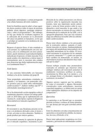 AYUDAS ERGOGÉNICAS NUTRICIONALES PARA LAS PERSONAS QUE REALIZAN EJERCICIO FÍSICO.
DOCUMENTO DE CONSENSO DE LA FEDERACIÓN ESPAÑOLA DE MEDICINA DEL DEPORTE
VOLUMEN XXIX - Suplemento 1 - 2012
43
A M D
propiedades antioxidantes y actúan protegiendo
a las células humanas del estrés oxidativo.
Entre los beneficios para la salud, se han sugeri-
do efectos positivos sobre el cáncer de próstata,
pulmón, tracto digestivo, patología cardiovas-
cular y sobre el envejecimiento262
. Sin embargo,
no hay que olvidar los resultados negativos en
la utilización del -caroteno en la prevención
del cáncer de pulmón en fumadores, en los que
se produjo un aumento en la incidencia de esta
enfermedad263
.
Respecto al ejercicio físico, el más estudiado es
el -caroteno. La suplementación con esta sus-
tancia, sola o en combinación con otros antioxi-
dantes, puede minimizar la peroxidación lipídica
inducida por el ejercicio y el daño muscular. Esto
puede ayudar a los deportistas a tolerar mejor el
entrenamiento, pero se necesitan más estudios
para demostrar que dicha suplementación mejo-
ra el rendimiento físico264
.
Ácido lipoico
Es una coenzima hidrosoluble con funciones
similares a las de las vitaminas del grupo B.
Tiene propiedades antioxidantes estudiadas en
animales y en humanos, con potenciales efec-
tos positivos para la salud sobre enfermedades
cardiovasculares265
, diabetes mellitus tipo II266
y
enfermedades neurodegenerativas267
.
No se ha demostrado acción ergogénica sobre el
rendimiento deportivo, incluso un trabajo publi-
cado en 2010 indica que la suplementación con
vitamina E y ácido lipoico suprime la biogénesis
mitocondrial en el músculo esquelético268
.
Resveratrol
El resveratrol es una fitoalexina presente en las
uvas y en productos derivados como el mosto y
el vino, así como en otros alimentos. También se
puede producir por síntesis química.
El resveratrol aumenta la captación de glucosa
por el músculo esquelético, incrementa la pro-
liferación de las células precursoras con efectos
positivos sobre la regeneración muscular tras
lesiones, tiene una importante acción antioxi-
dante y actúa de forma positiva sobre la vaso-
dilatación a nivel muscular, lo que unido a los
efectos encontrados en extracto de uvas sobre la
disminución de la oxidación de las LDL y de la
agregación plaquetaria, hace que esta sustancia
tenga una influencia favorable sobre las enferme-
dades cardiovasculares.
Parece tener efectos similares a los provocados
por la restricción calórica: aumenta el rendi-
miento muscular en ratones, fundamentalmente
por mejora del metabolismo mitocondrial y de la
capacidad antioxidante de las células. El resve-
ratrol incrementa la resistencia de los animales
al ejercicio extenuante269,270
y junto con ejercicio
físico aeróbico ha demostrado, en ratones, su
efectividad en el retraso del deterioro físico indu-
cido por la edad271
.
Existen trabajos actuales muy prometedores
realizados en animales que muestran cómo
análogos sintéticos del resveratrol aumentan el
rendimiento (resistencia aeróbica) en carrera,
incrementan las fibras tipo I en ratones y, a la
vez, protegen frente a la obesidad y mejoran la
resistencia a la insulina272
.
Algunos autores sugieren que los polifeno-
les como el resveratrol y algunos flavonoides
considerados como antioxidantes, muestran
capacidad ergogénica y se deben tener en cuenta
como suplementos dietéticos en los deportes de
competición273
.
Quercetina
La quercetina es un flavonol que se encuentra
presente en frutas y verduras de forma abundan-
te y que destaca por una gran actividad antioxi-
dante.
Entre los alimentos con altas concentraciones de
quercetina se encuentran las cebollas, las manza-
nas, las uvas, el brócoli y el té.
Parece tener aplicaciones terapéuticas en el tra-
tamiento y prevención de enfermedades cerebro-
 