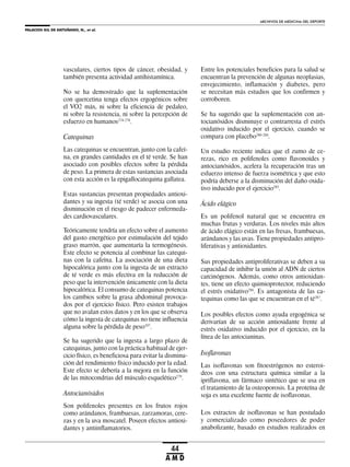 PALACIOS GIL DE ANTUÑANO, N., et al.
ARCHIVOS DE MEDICINA DEL DEPORTE
44
A M D
vasculares, ciertos tipos de cáncer, obesidad, y
también presenta actividad antihistamínica.
No se ha demostrado que la suplementación
con quercetina tenga efectos ergogénicos sobre
el VO2 máx, ni sobre la eficiencia de pedaleo,
ni sobre la resistencia, ni sobre la percepción de
esfuerzo en humanos274-278
.
Catequinas
Las catequinas se encuentran, junto con la cafeí-
na, en grandes cantidades en el té verde. Se han
asociado con posibles efectos sobre la pérdida
de peso. La primera de estas sustancias asociada
con esta acción es la epigallocatequina gallatea.
Estas sustancias presentan propiedades antioxi-
dantes y su ingesta (té verde) se asocia con una
disminución en el riesgo de padecer enfermeda-
des cardiovasculares.
Teóricamente tendría un efecto sobre el aumento
del gasto energético por estimulación del tejido
graso marrón, que aumentaría la termogénesis.
Este efecto se potencia al combinar las catequi-
nas con la cafeína. La asociación de una dieta
hipocalórica junto con la ingesta de un extracto
de té verde es más efectiva en la reducción de
peso que la intervención únicamente con la dieta
hipocalórica. El consumo de catequinas potencia
los cambios sobre la grasa abdominal provoca-
dos por el ejercicio físico. Pero existen trabajos
que no avalan estos datos y en los que se observa
cómo la ingesta de catequinas no tiene influencia
alguna sobre la pérdida de peso107
.
Se ha sugerido que la ingesta a largo plazo de
catequinas, junto con la práctica habitual de ejer-
cicio físico, es beneficiosa para evitar la disminu-
ción del rendimiento físico inducido por la edad.
Este efecto se debería a la mejora en la función
de las mitocondrias del músculo esquelético279
.
Antocianósidos
Son polifenoles presentes en los frutos rojos
como arándanos, frambuesas, zarzamoras, cere-
zas y en la uva moscatel. Poseen efectos antioxi-
dantes y antiinflamatorios.
Entre los potenciales beneficios para la salud se
encuentran la prevención de algunas neoplasias,
envejecimiento, inflamación y diabetes, pero
se necesitan más estudios que los confirmen y
corroboren.
Se ha sugerido que la suplementación con an-
tocianósidos disminuye o contrarresta el estrés
oxidativo inducido por el ejercicio, cuando se
compara con placebo280-284
.
Un estudio reciente indica que el zumo de ce-
rezas, rico en polifenoles como flavonoides y
antocianósidos, acelera la recuperación tras un
esfuerzo intenso de fuerza isométrica y que esto
podría deberse a la disminución del daño oxida-
tivo inducido por el ejercicio285
.
Ácido elágico
Es un polifenol natural que se encuentra en
muchas frutas y verduras. Los niveles más altos
de ácido elágico están en las fresas, frambuesas,
arándanos y las uvas. Tiene propiedades antipro-
liferativas y antioxidantes.
Sus propiedades antiproliferativas se deben a su
capacidad de inhibir la unión al ADN de ciertos
carcinógenos. Además, como otros antioxidan-
tes, tiene un efecto quimioprotector, reduciendo
el estrés oxidativo286
. Es antagonista de las ca-
tequinas como las que se encuentran en el té287
.
Los posibles efectos como ayuda ergogénica se
derivarían de su acción antioxidante frente al
estrés oxidativo inducido por el ejercicio, en la
línea de las antocianinas.
Isoflavonas
Las isoflavonas son fitoestrógenos no esteroi-
deos con una estructura química similar a la
ipriflavona, un fármaco sintético que se usa en
el tratamiento de la osteoporosis. La proteína de
soja es una excelente fuente de isoflavonas.
Los extractos de isoflavonas se han postulado
y comercializado como poseedores de poder
anabolizante, basado en estudios realizados en
 