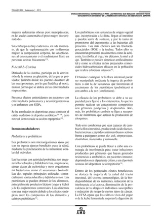 AYUDAS ERGOGÉNICAS NUTRICIONALES PARA LAS PERSONAS QUE REALIZAN EJERCICIO FÍSICO.
DOCUMENTO DE CONSENSO DE LA FEDERACIÓN ESPAÑOLA DE MEDICINA DEL DEPORTE
VOLUMEN XXIX - Suplemento 1 - 2012
45
A M D
mujeres sedentarias obesas post menopáusicas,
en las cuales aumentaba el peso magro en extre-
midades.
Sin embargo no hay evidencias, en este momen-
to, de que la suplementación con isoflavonas
mejore la composición corporal, las adaptacio-
nes al entrenamiento o el rendimiento físico en
personas activas físicamente278
.
N-Acetil-L-Cisteína
Derivado de la cisteína, participa en la conver-
sión de la misma en glutatión, de la que es pro-
veedor, también divide los puentes disulfuro de
las mucoproteínas, por lo que fluidifica el moco,
motivo por lo que se utiliza en las enfermedades
respiratorias.
Presenta efectos antioxidantes en pacientes con
enfermedades pulmonares y neurodegenerativas
y en enfermos con SIDA.
Se ha empleado en deportistas para combatir el
estrés oxidativo en deportes aeróbicos288-290
, pero
no está demostrada su acción ergogénica290
.
Inmunomoduladores
Probióticos y prebióticos
Los probióticos son microorganismos vivos que
tras su ingesta ejercen beneficios para la salud,
mediante la potenciación de la inmunidad celu-
lar del individuo.
Las bacterias con actividad probiótica son en ge-
neral lactobacilos y bifidobacterias, streptococus,
ciertas clases de escherichia y otros organismos
no bacterianos como el sacaromices boulardii.
Las dos especies principales utilizadas comer-
cialmente son lactobacillus y bifidobacterium. Los
probióticos se pueden obtener de los alimentos,
principalmente productos lácteos (yogur y leche)
y de los suplementos comerciales. Los alimentos
son una mejor opción debido a los efectos sinér-
gicos entre los compuestos de los alimentos y
cultivos probióticos291
.
Los prebióticos son sustancias de origen vegetal
que, incorporadas a la dieta, llegan al intestino
y pueden servir de sustrato, y por lo tanto de
promotores del crecimiento, a las bacterias allí
presentes. Los más eficaces son los fructooli-
gosacáridos (FOS) y la inulina. Todos ellos se
encuentran presentes en alimentos como la achi-
coria, la cebolla, el trigo, los plátanos, la miel y el
ajo. También se pueden sintetizar artificialmente
tal y como se efectúa en los preparados comer-
ciales hidrocarbonados eficaces en la población
que realiza esfuerzos intensos292
.
El balance ecológico de la flora intestinal puede
ser manipulado mediante la ingesta de probió-
ticos o con la de sustancias que favorezcan el
crecimiento de los probióticos (prebióticos) o
con ambos a la vez (simbióticos).
La eficacia de los probióticos se debe a su ca-
pacidad para fijarse a los enterocitos, lo que les
permite realizar un antagonismo competitivo
con gérmenes patógenos y desplazarlos. Ade-
más, los probióticos también se fijan a recepto-
res de membrana que activan la producción de
citoquinas.
Todo esto condiciona que sean capaces de cam-
biar la flora intestinal, produciendo ácido láctico,
bacteriocinas y péptidos antimicrobianos activos
frente a patógenos como el e. coli, streptococcus,
clostridium, bacteroides y salmonella.
Con probióticos se puede llevar a cabo una es-
trategia de interferencia para tratar infecciones
producidas por gérmenes que hayan generado
resistencias a antibióticos, en pacientes imnuno-
deprimidos o en el paciente crítico, y en el período
ventana del deportista de competición293
.
Dentro de los potenciales efectos beneficiosos
se destaca la mejoría de la salud del tracto
intestinal, del sistema inmunológico, de la bio-
disponibilidad de los nutrientes, reducción de la
intolerancia a la lactosa, disminución de la pre-
valencia de la alergia en individuos susceptibles
y reducción de riesgo de ciertos tipos de cáncer.
La EFSA opina que los cultivos vivos del yogur
o de la leche fermentada mejoran la digestión de
 