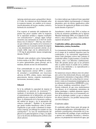 PALACIOS GIL DE ANTUÑANO, N., et al.
ARCHIVOS DE MEDICINA DEL DEPORTE
48
A M D
(ginseng americano-panax quinquefolius) duran-
te 35 días. Se evidenció un efecto limitado sobre
la respuesta inmune, sin cambios en la concen-
tración plasmática de lactato, insulina, cortisol y
hormona de crecimiento300
.
Con respecto al aumento del rendimiento de-
portivo hay pocos estudios sobre la respuesta
de la capacidad aeróbica y algunos resultados
son contradictorios314
, aunque algún trabajo
encuentra una atenuación en el nivel de creatin
kinasa tras el esfuerzo315
. Sólo hay una referen-
cia que evidencia una mejora en la resistencia al
agotamiento y en el consumo máximo de oxígeno
y una disminución de la presión arterial, en un
estudio doble ciego con la administración de
1.350 mg de ginsenósidos (panax notoginseng)
durante 30 días316
.
Utilizado como producto activo farmacológico
la dosis media es de 200-1.500 mg/día de extrac-
to activo (ginsenósidos, panax ginseng), por la
mañana, durante un mes de entrenamiento.
Está contraindicado en caso de hipersensibi-
lidad, hipertensión arterial (HTA) y estados
de ansiedad o excitabilidad, con reacciones
adversas de HTA, cefalea, mareo, metrorragia,
ginecomastia, diarrea, erupción exantemática,
nerviosismo, insomnio y edema.
Glicerol
Se le ha atribuido la capacidad de mejorar el
rendimiento en ejercicios de resistencia317,318
,
mediante el incremento de la gluconeogénesis,
el mantenimiento de la hidratación, con menor
pérdida de peso corporal al finalizar el esfuerzo
físico, la disminución de la frecuencia cardíaca,
del umbral de lactato y de la percepción del
esfuerzo realizado319
. También se ha pensado
que puede resultar beneficioso sobre la termo-
rregulación ya que ayuda a disminuir la tempe-
ratura corporal, sin embargo los estudios no son
concluyentes320
. La tasa de transformación del
glicerol en la gluconeogénesis es baja y en algún
caso se ha descrito deshidratación cerebral como
efecto adverso.
Los datos indican que el glicerol tiene capacidad
de retención hídrica incrementando el volumen
plasmático, pero sin efectos significativos sobre
los factores de regulación de fluidos en la hidra-
tación durante el ejercicio321
.
Actualmente y desde el año 2010, se incluye en
la lista de sustancias prohibidas por la Agencia
Mundial Antidopaje-AMA, en el epígrafe de diu-
réticos y otras sustancias afines, como producto
expansor del plasma322
.
Condroitín sulfato, glucosamina, ácido
hialurónico, árnica, bromelina
Los tratamientos farmacológicos más habituales
en el campo de la medicina deportiva para las
condropatías y las osteoartritis degenerativas,
tienen como principios activos más comunes el
condroitín sulfato, la glucosamina y el ácido hia-
lurónico, solos o en diferentes combinaciones.
Todo ello permite pensar que en los próximos
años se podrá iniciar el estudio de la combina-
ción de estas moléculas y su especialización a
nivel de la articulación.
En numerosos ensayos clínicos estos tres princi-
pios activos han demostrado eficacia, tanto para
el tratamiento sintomático a largo plazo (SYSA-
DOA o symptomatic slow acting drugs for osteoar-
thritis), como en el tratamiento etiopatogénico de
la enfermedad osteoartrítica (SDMOAD o struc-
ture disease modifying osteoarthritis drugs)323-325
.
Existen evidencias de que estos medicamentos
son eficaces en el tratamiento sintomático de
dichas patologías y también altamente seguros.
Este último punto es clave en el tratamiento cró-
nico de la patología condral, ya que se reducen
los efectos adversos y las posibles interacciones
con otros fármacos.
Condroitín sulfato
El condroitín sulfato forma parte del grupo de
los glucosaminoglucanos (proteoglucanos), im-
portantes constituyentes estructurales de la ma-
triz extracelular del cartílago, al que contribuyen
a aportar sus cualidades mecánicas y elásticas,
gracias a la propiedad de retención de agua, que
 