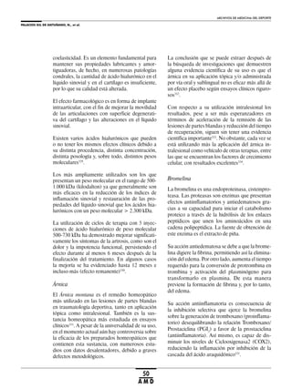 PALACIOS GIL DE ANTUÑANO, N., et al.
ARCHIVOS DE MEDICINA DEL DEPORTE
50
A M D
coelasticidad. Es un elemento fundamental para
mantener sus propiedades lubricantes y amor-
tiguadoras, de hecho, en numerosas patologías
condrales, la cantidad de ácido hialurónico en el
líquido sinovial y en el cartílago es insuficiente,
por lo que su calidad está alterada.
El efecto farmacológico es en forma de implante
intraarticular, con el fin de mejorar la movilidad
de las articulaciones con superficie degenerati-
va del cartílago y las alteraciones en el líquido
sinovial.
Existen varios ácidos hialurónicos que pueden
o no tener los mismos efectos clínicos debido a
su distinta procedencia, distinta concentración,
distinta posología y, sobre todo, distintos pesos
moleculares329
.
Los más ampliamente utilizados son los que
presentan un peso molecular en el rango de 500-
1.000 kDa (kilodalton) ya que generalmente son
más eficaces en la reducción de los índices de
inflamación sinovial y restauración de las pro-
piedades del líquido sinovial que los ácidos hia-
lurónicos con un peso molecular > 2.300 kDa.
La utilización de ciclos de terapia con 5 inyec-
ciones de ácido hialurónico de peso molecular
500-730 kDa ha demostrado mejorar significati-
vamente los síntomas de la artrosis, como son el
dolor y la impotencia funcional, persistiendo el
efecto durante al menos 6 meses después de la
finalización del tratamiento. En algunos casos
la mejoría se ha evidenciado hasta 12 meses e
incluso más (efecto remanente)330
.
Árnica
El Árnica montana es el remedio homeopático
más utilizado en las lesiones de partes blandas
en traumatología deportiva, tanto en aplicación
tópica como intralesional. También es la sus-
tancia homeopática más estudiada en ensayos
clínicos331
. A pesar de la universalidad de su uso,
en el momento actual aún hay controversia sobre
la eficacia de los preparados homeopáticos que
contienen esta sustancia, con numerosos estu-
dios con datos desalentadores, debido a graves
defectos metodológicos.
La conclusión que se puede extraer después de
la búsqueda de investigaciones que demuestren
alguna evidencia científica de su uso es que el
árnica en su aplicación tópica y/o administrada
por vía oral y sublingual no es eficaz más allá de
un efecto placebo según ensayos clínicos riguro-
sos332
.
Con respecto a su utilización intralesional los
resultados, pese a ser más esperanzadores en
términos de aceleración de la remisión de las
lesiones de partes blandas y reducción del tiempo
de recuperación, siguen sin tener una evidencia
científica importante333
. No obstante, cada vez se
está utilizando más la aplicación del árnica in-
tralesional como vehículo de otras terapias, entre
las que se encuentran los factores de crecimiento
celular, con resultados excelentes334
.
Bromelina
La bromelina es una endoproteinasa, cisteinpro-
teasa. Las proteasas son enzimas que presentan
efectos antiinflamatorios y antiedematosos gra-
cias a su capacidad para iniciar el catabolismo
proteico a través de la hidrólisis de los enlaces
peptídicos que unen los aminoácidos en una
cadena polipeptídica. La fuente de obtención de
este enzima es el extracto de piña.
Su acción antiedematosa se debe a que la brome-
lina digiere la fibrina, permitiendo así la elimina-
ción del edema. Por otro lado, aumenta el tiempo
requerido para la conversión de protrombina en
trombina y activación del plasminógeno para
transformarlo en plasmina. De esta manera
previene la formación de fibrina y, por lo tanto,
del edema.
Su acción antiinflamatoria es consecuencia de
la inhibición selectiva que ejerce la bromelina
sobre la generación de tromboxano (proinflama-
torio) desequilibrando la relación Tromboxano/
Prostaciclina (PGI2
) a favor de la prostaciclina
(antiinflamatoria). Así mismo, es capaz de dis-
minuir los niveles de Ciclooxigenasa2 (COX2),
reduciendo la inflamación por inhibición de la
cascada del ácido araquidónico335
.
 
