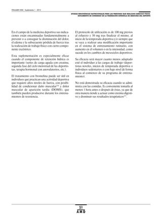 AYUDAS ERGOGÉNICAS NUTRICIONALES PARA LAS PERSONAS QUE REALIZAN EJERCICIO FÍSICO.
DOCUMENTO DE CONSENSO DE LA FEDERACIÓN ESPAÑOLA DE MEDICINA DEL DEPORTE
VOLUMEN XXIX - Suplemento 1 - 2012
51
A M D
En el campo de la medicina deportiva sus indica-
ciones están encaminadas fundamentalmente a
prevenir o a conseguir la disminución del dolor,
el edema y la subsecuente pérdida de fuerza tras
la realización de trabajo físico con cierto compo-
nente excéntrico.
Esta suplementación es especialmente eficaz
cuando el componente de retención hídrica es
importante (series de carga aguda con creatina,
segunda fase del ciclo menstrual de las deportis-
tas, terapia hormonal con anovulatorios, etc.).
El tratamiento con bromelina puede ser útil en
individuos que practican una actividad deportiva
que requiere altos niveles de fuerza, con posibi-
lidad de condicionar daño muscular336
y dolor
muscular de aparición tardía (DOMS), que
también pueden producirse durante los entrena-
mientos de resistencia.
El protocolo de utilización es de 100 mg previos
al esfuerzo y 50 mg tras finalizar el mismo, al
inicio de la temporada deportiva y/o siempre que
se vaya a realizar una modificación importante
en el sistema de entrenamiento rutinario, con
aumento en el volumen o en la intensidad, como
sucede en los cambios de mesociclos deportivos.
Su eficacia será mayor cuanto menos adaptado
esté el individuo a las cargas de trabajo (depor-
tistas noveles, inicios de temporada deportiva o
individuos sedentarios o con bajo nivel de forma
física al comienzo de su programa de entrena-
miento).
No está demostrada su eficacia cuando se admi-
nistra con las comidas. Es conveniente tomarla al
menos 1 hora antes o después de éstas, ya que de
otra manera tiende a actuar como enzima digesti-
vo y disminuir sus resultados terapéuticos337
.
 