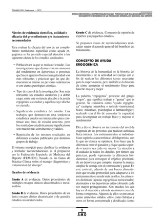 AYUDAS ERGOGÉNICAS NUTRICIONALES PARA LAS PERSONAS QUE REALIZAN EJERCICIO FÍSICO.
DOCUMENTO DE CONSENSO DE LA FEDERACIÓN ESPAÑOLA DE MEDICINA DEL DEPORTE
VOLUMEN XXIX - Suplemento 1 - 2012
9
A M D
Niveles de evidencia científica, utilidad o
eficacia del procedimiento y/o tratamiento
recomendados
Para evaluar la eficacia del uso de un comple-
mento nutricional específico como ayuda er-
gogénica se ha prestado especial atención a los
siguientes datos de los estudios analizados:
• Población en la que se realiza el estudio. Las
investigaciones que demuestran un aumento
del rendimiento en deportistas o personas
que hacen ejercicio físico con regularidad son
más relevantes y prácticas que las que de-
muestran lo mismo en personas sedentarias
o con ciertas patologías crónicas.
• Tipo de control de la investigación. Son más
relevantes los estudios aleatorios y a doble
ciego, entre una sustancia placebo y la ayuda
ergogénica a estudiar y aquéllos cuyo diseño
es cruzado.
• Significación estadística del estudio. Los
trabajos que demuestran una tendencia
estadística pueden ser interesantes para con-
tinuar una línea de estudio concreta, pero
los resultados estadísticamente significativos
son mucho más convincentes y válidos.
• Repetición de los mismos resultados en
diferentes estudios publicados por distintos
grupos de trabajo.
El sistema escogido para clasificar la evidencia
y formular recomendaciones es el propuesto
por la Federación Española de Medicina del
Deporte (FEMEDE), basado en las Guías de
Práctica Clínica sobre el manejo (diagnóstico y
tratamiento) del síncope4
.
Grados de evidencia
Grado A de evidencia. Datos procedentes de
múltiples ensayos clínicos aleatorizados o meta-
análisis.
Grado B de evidencia. Datos procedentes de un
único ensayo clínico aleatorizado o de grandes
estudios no aleatorizados.
Grado C de evidencia. Consenso de opinión de
expertos y/o pequeños estudios.
Se proponen clases de recomendaciones reali-
zadas según el acuerdo general del beneficio del
tratamiento.
CONCEPTO DE AYUDA
ERGOGÉNICA
La historia de la humanidad es la historia del
movimiento y de la actividad del cuerpo con el
fin de realizar las diferentes tareas necesarias
para la supervivencia, pero también es la historia
de cómo aumentar el rendimiento físico para
hacerlo mayor y mejor.
La palabra “ergogenia” proviene del griego
“ergos”, que significa trabajo y “genan” que es
generar. Se considera como “ayuda ergogéni-
ca” cualquier maniobra o método (nutricional,
físico, mecánico, psicológico o farmacológico)
realizado con el fin de aumentar la capacidad
para desempeñar un trabajo físico y mejorar el
rendimiento5
.
Día a día se observa un incremento del nivel de
exigencia de las personas que realizan actividad
física intensa. Los entrenamientos se individua-
lizan según las características del deportista, con
lo que su técnica se optimiza. Esto hace que la
diferencia entre el ganador y el que queda segun-
do o tercero sea cada vez menor. La atención y
el cuidado de todos los detalles, por nimios que
parezcan, puede representar la diferencia fun-
damental para conseguir el objetivo prioritario
de un deportista que compite: mejorar la marca,
ampliar la ventaja con el contrincante y ganar. En
este contexto, además de una buena alimenta-
ción que resulta primordial para adaptarse a los
entrenamientos y rendir más en ellos, los alimen-
tos dietéticos (ayudas ergogénicas nutricionales)
destinados a los deportistas están cobrando cada
vez mayor protagonismo. Son muchos los que
hay en el mercado y además su número crece de
forma vertiginosa. Algunos de ellos se presentan
como alimentos sólidos, otros como bebidas y
otros en forma concentrada y dosificada (como
 