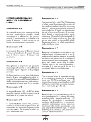 AYUDAS ERGOGÉNICAS NUTRICIONALES PARA LAS PERSONAS QUE REALIZAN EJERCICIO FÍSICO.
DOCUMENTO DE CONSENSO DE LA FEDERACIÓN ESPAÑOLA DE MEDICINA DEL DEPORTE
VOLUMEN XXIX - Suplemento 1 - 2012
57
A M D
RECOMENDACIONES PARA EL
DEPORTISTA QUE ENTRENA Y
COMPITE
Recomendación nº 1
Se recomienda al deportista consumir una dieta
adecuada y equilibrada en cantidad y calidad
para optimizar la adaptación a los entrena-
mientos. Es muy importante la regularidad en la
ingesta de alimentos y el ajuste correcto con los
horarios de entrenamiento o competición.
Recomendación nº 2
Se recomienda el consumo de HC antes, durante
y después de la realización de ejercicio físico, en
casos de esfuerzos intensos y de más de 1 hora
de duración.
Recomendación nº 3
Para optimizar la recuperación del glucógeno
muscular gastado durante la actividad física se
recomienda ingerir 6-8 gramos de HC por kg de
peso y día.
Si el entrenamiento es muy largo (más de dos
horas) o de gran intensidad es conveniente in-
crementar el consumo de HC hasta 10 g/kg peso/
día. En entrenamientos extremos puede ser nece-
sario aumentar la ingesta hasta 12 g/kg peso/día.
Recomendación nº 4
Se recomienda tomar 0,8-1 g de HC por kg de
peso y hora, durante las 4 horas posteriores a la
finalización de un ejercicio muy intenso.
Recomendación nº 5
Se recomienda beber líquidos antes, durante y
después de la realización de ejercicio físico. Es
fundamental que la persona que practique una
actividad deportiva esté hidratada de forma co-
rrecta durante todo el día.
Recomendación nº 6
Se recomienda beber entre 250 y 500 ml de agua
o bebida para el deportista dos horas antes del
inicio de la actividad deportiva. Si el ambiente es
caluroso y húmedo, es conveniente consumir al
menos medio litro de líquido con sales minerales
durante la hora previa al comienzo de la compe-
tición, dividido en cuatro tomas: es decir aproxi-
madamente 200 cc de la bebida elegida cada 15
minutos. Si el ejercicio a realizar va a durar más
de una hora, también es recomendable añadir
hidratos de carbono a la bebida, especialmente
en las dos últimas tomas.
Recomendación nº 7
Durante el entrenamiento o competición la can-
tidad de líquido a beber depende de la tasa de
sudor de cada deportista, por eso se recomienda
que las personas que entrenan de forma habitual
controlen su peso antes y después del esfuerzo
físico, para conocer su necesidad de fluidos.
También puede ser útil observar la cantidad y
coloración de la orina, que puede dar una idea
aproximada del grado de deshidratación.
Recomendación nº 8
Si se desconoce la tasa de sudoración, durante
el entrenamiento o competición, se recomienda
tomar entre 200-300 cc de líquido cada 15-20
minutos (un volumen de aproximadamente 800
ml/h) como mínimo. Si el ambiente es muy calu-
roso y húmedo, hay que beber más.
Recomendación nº 9
Durante el ejercicio se recomienda empezar la re-
posición de fluidos a los 15 minutos del comien-
zo de la actividad y seguir bebiendo cada 15-20
minutos. En entrenamientos o competiciones
que duran más de una hora, o en los que aun-
que cortos o intermitentes, son muy intensos, se
recomienda beber líquidos que contengan sodio
en el rango de 20 mmol/l (460 mg/l) y 50 mmol/l
(1.150 mg/l) en función del calor, intensidad y
duración del esfuerzo realizado.
 