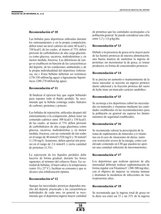PALACIOS GIL DE ANTUÑANO, N., et al.
ARCHIVOS DE MEDICINA DEL DEPORTE
58
A M D
Recomendación nº 10
Las bebidas para deportistas utilizadas durante
los entrenamientos o en la propia competición,
deben tener un nivel calórico de entre 80 kcal/l y
350 kcal/l, de las cuales, al menos el 75% deben
provenir de carbohidratos de alta carga glucémi-
ca como glucosa, sacarosa, maltodextrinas y, en
menor medida, fructosa. Las diferencias de ran-
go se establecen en función de las características
del deporte, de las condiciones ambientales y de
la propia individualidad del deportista (toleran-
cia, etc.). Estas bebidas deberían ser isotónicas
(270-330 mOsm/kg agua) o ligeramente hipotó-
nicas (200-270 mOsm/kg agua).
Recomendación nº 11
Al finalizar el ejercicio hay que seguir bebiendo
para reponer todo el fluido perdido. Se reco-
mienda que la bebida contenga sodio, hidratos
de carbono, proteínas y potasio.
Las bebidas de reposición, utilizadas después del
entrenamiento o la competición, deben tener un
contenido calórico entre 300 kcal/l y 350 kcal/l,
de las cuales, al menos el 75% deben provenir
de carbohidratos de alta carga glucémica como
glucosa, sacarosa, maltodextrinas y, en menor
medida, fructosa, con un contenido de ión sodio
en el rango de 40 mmol/l (920 mg/l) y 50 mmol/l
(1.150 mg/l). Asimismo, deben aportar ión pota-
sio en el rango de 2-6 mmol/l, y cierta cantidad
de proteínas (1,5%).
La reposición de los líquidos perdidos debe
hacerse de forma gradual, durante las horas
siguientes al término del esfuerzo físico. La va-
riedad de bebidas, el buen sabor y la temperatura
(entre 18 y 22º C), facilitan su consumo y que se
alcance una rehidratación óptima.
Recomendación nº 12
Aunque las necesidades proteicas dependen mu-
cho del deporte practicado y las características
individuales de cada uno, en general se reco-
mienda que el deportista ingiera mayor cantidad
de proteínas que las cantidades aconsejadas a la
población general. Se puede considerar una cifra
entre 1,2 y 1,8 g/kg/día.
Recomendación nº 13
Debido a la presencia de grasa en la mayor parte
de las fuentes proteicas de nuestra alimentación,
una buena manera de aumentar la ingesta de
proteínas sin incrementar la de grasa, es tomar
productos en forma de concentrados proteicos.
Recomendación nº 14
Si se precisa un aumento o mantenimiento de la
masa muscular se necesita un ingreso proteico
diario adicional y la fracción proteica del suero
de leche tiene un marcado carácter anabólico.
Recomendación nº 15
Se aconseja a los deportistas cubrir las necesida-
des en minerales y vitaminas mediante las canti-
dades establecidas en las recomendaciones para
la población en general sin superar los límites
máximos de seguridad establecidos.
Recomendación nº 16
Se recomienda valorar la prescripción de la
toma de suplementos de minerales y/o vitami-
nas en el caso de situaciones de dietas, tanto
con restricción severa de la energía, como con
elevado contenido en CH que pueden no apor-
tar una cantidad suficiente de micronutrientes.
Recomendación nº 17
Los deportistas que realizan ejercicio de alta
intensidad deberían realizar suplementación de
forma regular con Vitamina C (200-500 mg/día),
con el objetivo de mejorar su sistema inmune
y disminuir la incidencia de infecciones de vías
respiratorias altas.
Recomendación nº 18
Se recomienda que la ingesta total de grasa en
la dieta sea entre un 25 y un 35% de la ingesta
 