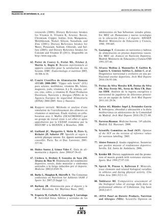 PALACIOS GIL DE ANTUÑANO, N., et al.
ARCHIVOS DE MEDICINA DEL DEPORTE
64
A M D
rotenoids (2000); Dietary Reference Intakes
for Vitamin A, Vitamin K, Arsenic, Boron,
Chromium, Copper, Iodine, Iron, Manganese,
Molybdenum, Nickel, Silicon, Vanadium, and
Zinc (2001); Dietary Reference Intakes for
Water, Potassium, Sodium, Chloride, and Sul-
fate (2005); and Dietary Reference Intakes for
Calcium and Vitamin D (2011). Disponible en
http://www.nap.edu.
62. Potier de Courcy G, Frelut ML, Fricker J,
Martin A, Dupin H. Besoins nutritionnels et
apports conseillés pour la satisfaction de ces
besoins. EMC. Endocrinologie et nutrition 2003;
10-308-A-10.
63. Comité Científico de Alimentación Humana
(CCAH) 2000-2003: “Upper safe levels” (UL)
para selenio, molibdeno, vitamina B6, folato,
magnesio, yodo, vitaminas A y D, niacina, cal-
cio, cinc, cobre, y vitamina D. Panel Productos
Dietéticos, Nutrición y Alergias (NDA) de la
Agencia Europea de seguridad Alimentaria
(EFSA) 2004-2005: boro y fluoruro.
64. Rapport intitulé. Méthode et analyse d’une
simulation de l’enrichissement des aliments en
vitamines et minéraux. Étude réalisée en colla-
boration avec J. Maffre (OCA/CREDOC) par
un groupe de travail réuni à cet effet et après
approbation par la CEDAP, transmise par la
DGCCRF à la DGXXIV, à Bruxelles, 2000.
65. Guilland JC, Margaritis I, Melin B, Pérès G,
Richalet JP, Sabatier PP. Sportifs et sujets à
activité physique intense. En: Apports nutritionnels
conseillés. Paris: Tec et Doc. Lavoisier, 2001:
337-94.
66. Ibáñez Santos J, Gómez Vides C. Guía de ali-
mentación y deporte. Jano 2004;67:36-43.
67. Córdova A, Drobnic F, González de Suso JM,
Álvarez de Mon M. Disminución del rendimiento
deportivo, estrés, daño muscular y síndromes
asociados a la fatiga inducidos por el deporte.
Medicine 2002;8:4569-76.
68. Burke L, Maughan R, Shirreffs S. The Consensus
conference on Nutrition for Athletics IAAF. J
Sports Sci 2007;25:Suppl 1:1.
69. Barbany JR. Alimentación para el deporte y la
salud. Barcelona. Ed. Martínez Roca. 2002.
70. Erquicia M, Carballo E, Gaztañaga T, Larrañaga
P. Actividad física, hábitos y actitudes de los
adolescentes en San Sebastian: estudio piloto.
En: MEC ed. Humanismo y nuevas tecnologías
en la educación física y el deporte. AIESEP.
Madrid: Ministerio de Educación y Ciencia,
1990; 599-605.
71. Gaztañaga T. Consumo en nutrientes y hábitos
de alimentación en jóvenes deportistas vascos.
En: MEC ed. Avances en Nutrición Deportiva.
Madrid: Ministerio de Educación y Ciencia-CSD
1991;337-46.
72. Alvarez Medina J, Manonelles P, Guillén R,
Lapetra S, Giménez Salillas L, Julián C, et al.
Diagnóstico nutricional y evolutivo en una po-
blacional escolar deportista. Arch Med Deporte
2010;136:95-106.
73. Freitas da Silva Morales KM, Freitas da Silva
FR, Dias Ferrão ML, Seroa da Mota CB, Dan-
tas EHM. Análisis de la ingesta energética y
nutricional de jugadores de diferentes posicio-
nes en un equipo de futbol. Arch Med Deporte
2011;141:29-36.
74. Zatico AG, Blández Ángel J, Fernández García
E. Sobrepeso, obesidad y adecuación a la dieta
mediterránea en adolescentes de la Comunidad
de Madrid. Arch Med Deporte 2010;138:271-80.
75. Farreras/Rozman. Medicina Interna. 14ª edición.
Madrid. Ed. Harcourt. 2000.
76. Scientific Committee on Food (SCF). Opinion
of the SCF on the revision of reference values
for nutrition labelling. 2003.
77. Alonso Fonseca J. Ayudas ergogénicas. Sustancias
que pueden mejorar el rendimiento deportivo.
Sevilla. Ed. Junta de Andalucía. 2006.
78. Kreider RB. Dietary supplements and the promo-
tion of muscle growth with resistance exercise.
Sports Med 1999;27:97-110.
79. Speich M, Pineau A, Ballereau F. Minerals,
trace elements and related biological variables
in athletes and during physical activity. Clin
Chim Acta 2001;312:1-11.
80. Tukhtarov BE. Comparative assessment of
the biological value of average daily diets in
professional athletes of Uzbekistan. Gig Sanit
2010;2:65-7.
81. (EFSA Panel on Dietetic Products, Nutrition
and Allergies (NDA). Scientific Opinion on
 