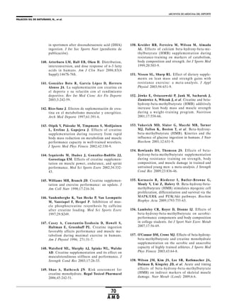 PALACIOS GIL DE ANTUÑANO, N., et al.
ARCHIVOS DE MEDICINA DEL DEPORTE
70
A M D
in sportsmen after docosahexaenoic acid (DHA)
ingestion. J Int Soc Sports Nutr (pendiente de
publicación).
140. Arterburn LM, Hall EB, Oken H. Distribution,
interconversion, and dose response of n-3 fatty
acids in humans. Am J Clin Nutr 2006;83(6
Suppl):1467S-76S.
141. González Boto R, García López D, Herrero
Alonso JA. La suplementación con creatina en
el deporte y su relación con el rendimiento
deportivo. Rev Int Med Cienc Act Fís Deporte
2003;3:242-59.
142. Rico-Sanz J. Efectos de suplementación de crea-
tina en el metabolismo muscular y energético.
Arch Med Deporte 1997;61:391-6.
143. Oöpik V, Pääsuke M, Timpmann S, Medijainen
L, Ereline J, Gapejeva J. Effects of creatine
supplementation during recovery from rapid
body mass reduction on metabolism and muscle
performance capacity in well-trained wrestlers.
J Sports Med Phys Fitness 2002;42:330-9.
144. Izquierdo M, Ibañez J, González-Badillo JJ,
Gorostiaga EM. Effects of creatine supplemen-
tation on muscle power, endurance, and sprint
performance. Med Sci Sports Exerc 2002;34:332-
43.
145. Williams MH, Branch JD. Creatine supplemen-
tation and exercise performance: an update. J
Am Coll Nutr 1998;17:216-34.
146. Vandenberghe K, Van Hecke P, Van Leemputte
M, Vanstapel F, Hespel P. Inhibition of mus-
cle phosphocreatine resynthesis by caffeine
after creatine loading. Med Sci Sports Exerc
1997;29:S249.
147. Casey A, Constantin-Teodosiu D, Howell S,
Hultman E, Greenhaff PL. Creatine ingestion
favorably affects performance and muscle me-
tabolism during maximal exercise in humans.
Am J Physiol 1996; 271:31-7.
148. Watsford ML, Murphy AJ, Spinks WL, Walshe
AD. Creatine supplementation and its effect on
musculotendinous stiffness and performance. J
Strength Cond Res 2003;17:26-33.
149. Shao A, Hathcock JN. Risk assessment for
creatine monohydrate. Regul Toxicol Pharmacol
2006;45:242-51.
150. Kreider RB, Ferreira M, Wilson M, Almada
AL. Effects of calcium beta-hydroxy-beta-me-
thylbutyrate (HMB) supplementation during
resistance-training on markers of catabolism,
body composition and strength. Int J Sports Med
1999;20:503-9.
151. Nissen SL, Sharp RL. Effect of dietary supple-
ments on lean mass and strength gains with
resistance exercise: a meta-analysis. J Appl
Physiol 2003;94:651-9.
152. Jówko E, Ostaszewski P, Jank M, Sacharuk J,
Zieniewicz A, Wilczak J, et al. Creatine and beta-
hydroxy-beta-methylbutyrate (HMB) additively
increase lean body mass and muscle strength
during a weight-training program. Nutrition
2001;17:558-66.
153. Vukovich MD, Slater G, Macchi MB, Turner
MJ, Fallon K, Boston T, et al. Beta-hydroxy-
beta-methylbutyrate (HMB). Kinetics and the
influence of glucose ingestion in humans. J Nutr
Biochem 2001;12:631-9.
154. Rowlands DS, Thomson JS. Effects of beta-
hydroxy-beta-methylbutyrate supplementation
during resistance training on strength, body
composition, and muscle damage in trained and
untrained young men: a meta-analysis. J Strength
Cond Res 2009;23:836-46.
155. Kornasio R, Riederer I, Butler-Browne G,
Mouly V, Uni Z, Halevy O. Beta-hydroxy-beta-
methylbutyrate (HMB) stimulates myogenic cell
proliferation, differentiation and survival via the
MAPK/ERK and PI3K/Akt pathways. Biochim
Biophys Acta 2009;1793:755-63.
156. Lamboley CR, Royer D, Dionne IJ. Effects of
beta-hydroxy-beta-methylbutyrate on aerobic-
performance components and body composition
in college students. Int J Sport Nutr Exerc Metab
2007;17:56-69.
157. O’Connor DM, Crowe MJ. Effects of beta-hydroxy-
beta-methylbutyrate and creatine monohydrate
supplementation on the aerobic and anaerobic
capacity of highly trained athletes. J Sports Med
Phys Fitness 2003;43:64-8.
158. Wilson JM, Kim JS, Lee SR, Rathmacher JA,
Dalmau B, Kingsley JD, et al. Acute and timing
effects of beta-hydroxy-beta-methylbutyrate
(HMB) on indirect markers of skeletal muscle
damage. Nutr Metab (Lond) 2009;6:6.
 