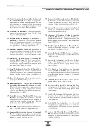 AYUDAS ERGOGÉNICAS NUTRICIONALES PARA LAS PERSONAS QUE REALIZAN EJERCICIO FÍSICO.
DOCUMENTO DE CONSENSO DE LA FEDERACIÓN ESPAÑOLA DE MEDICINA DEL DEPORTE
VOLUMEN XXIX - Suplemento 1 - 2012
71
A M D
159. Slater G, Jenkins D, Logan P, Lee H, Vukovich
M, Rathmacher JA, et al. Beta-hydroxy-beta-
methylbutyrate (HMB) supplementation does not
affect changes in strength or body composition
during resistance training in trained men. Int J
Sport Nutr Exerc Metab 2001;11:384-96.
160. Clarkson PM, Rawson ES. Nutritional supple-
ments to increase muscle mass. Crit Rev Food
Sci Nutr 1999;39:317-28.
161. May PE, Barber A, D’Olimpio JT, Hourihana A,
Abumrad N. Revesal of cancer-related washing
using oral supplementation with a combination
of beta-hydroxy-beta-methylbutyrate, arginine
and glutamine. Am J Surg 2002;183:471-9.
162. Smith HJ, Mukerji P, Tisdale MJ. Attenuation of
proteasome-induced proteolysis in skeletal muscle
by beta-hydroxy-beta-metilbutyrate in cancer
induced muscle loss. Cancer Res 2005;65:277-83.
163. Gallagher PM, Carrithers JA, Godard MP,
Schulze KE, Trappe SW. Beta-hydroxy-beta-
methylbutyrate ingestion, part II: effects on
hematology, hepatic and renal function. Med
Sci Sports Exerc 2000;32:2116-9.
164. Soop M, Björkman O, Cederblad G, Hagenfeldt L,
Wahren J. Influence of carnitine supplementation
on muscle substrate and carnitine metabolism
during exercise. J Appl Physiol 1988;64:2394-9.
165. Juhn MS. Ergogenic aids in aerobic activity.
Curr Sports Med Rep 2002;1:233-8.
166. Koh-Banergee PK, Ferreira MP, Greenwood
M, Bowden RG, Cowan PN, Almeda AL, et al.
Effects of calcium pyruvate supplementation
during training on body composition, exercise
capacity and metabolic responses to exercise.
Nutrition 2005;21: 312-9.
167. Volek JS, Kraemer WJ, Rubin MR, Gómez AL,
Ratamess NA, Gaynor P. L-Carnitine L-tartrate
supplementation favorably affects markers of
recovery from exercise stress. Am J Physiol
Endocrinol Metab 2002;282:E474-82.
168. Brass EP. Supplemental carnitine and exercise.
Am J Clin Nutr 2000;72(2 Suppl):618S-23S.
169. Stephens FB, Constantin-Teodosiu D, Greenhaff
PL. New insights concerning the role of carnitine
in the regulation of fuel metabolism in skeletal
muscle. J Physiol 2007;581:431-44.
170. Blomstrand E, Eliasson J, Karlsson HK, Köhnke
R. Branched-chain amino acids activate key
enzymes in protein synthesis alter physical
exercise. J Nutr 2006;136(1 Suppl):269S-73S.
171. Gleeson M. Interrelationship between physical
activity and branched-chain amino acids. J Nutr
2005;135(6 Suppl):1591S-5S.
172. Shimomura Y, Murakami T, Nakai N, Nagasaki
M, Harris RA. Exercise promotes BCAA cata-
bolism: effects of BCAA supplementation on
skeletal muscle during exercise. J Nutr 2004;134(6
Suppl):1583S-7S.
173. Bouckenooghe T, Remacle C, Reusens B. Is
taurine a functional nutrient? Curr Opin Clin
Nutr Metab Care 2006;9:728-33.
174. Maturo J, Kulakowski EC. Taurine binding to
the purified insulin receptor. Biochem Pharmacol
1988;37:3755-60.
175. Dawson R Jr, Biasetti M, Messina S, Do-
miny J. The cytoprotective role of taurine in
exercise-induced muscle injury. Amino Acids
2002;22:309-24.
176. EFSA Panel on Food Additives and Nutrient
Sources added to Food (ANS). The use of taurine
and D-glucurono-gamma-lactone as constituents
of the so-called “energy” drinks. EFSA Journal
2009;935:1-31.
177. Calder PC, Yaqoob P. Glutamine and the immune
system. Amino Acids 1999;17:227-41.
178. Rowbottom DG, Keast D, Morton AR. The
emerging role of glutamine as an indicator of
exercise stress and overtraining. Sports Med
1996;21:80-97.
179. Castell LM, Poortmans JR, Newsholme EA. Does
glutamine have a role in reducing infections
in athletes? Eur J Appl Physiol Occup Physiol
1996;73:488-90.
180. Castell LM, Newsholme EA. The effects of
oral glutamine supplementation on athletes
after prolonged, exhaustive exercise. Nutrition
1997;13:738-42.
181. Jackson MJ, Allen SJ, Beaudet AL, O’Brien
WE. Metabolite regulation of argininosuccinate
synthetase in cultured human cells. J Biol Chem
1988;263:16388-94.
 