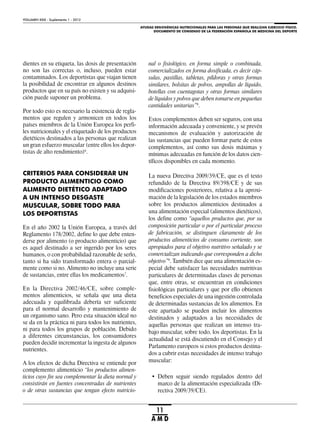 AYUDAS ERGOGÉNICAS NUTRICIONALES PARA LAS PERSONAS QUE REALIZAN EJERCICIO FÍSICO.
DOCUMENTO DE CONSENSO DE LA FEDERACIÓN ESPAÑOLA DE MEDICINA DEL DEPORTE
VOLUMEN XXIX - Suplemento 1 - 2012
11
A M D
dientes en su etiqueta, las dosis de presentación
no son las correctas o, incluso, pueden estar
contaminados. Los deportistas que viajan tienen
la posibilidad de encontrar en algunos destinos
productos que en su país no existen y su adquisi-
ción puede suponer un problema.
Por todo esto es necesario la existencia de regla-
mentos que regulen y armonicen en todos los
países miembros de la Unión Europea los perfi-
les nutricionales y el etiquetado de los productos
dietéticos destinados a las personas que realizan
un gran esfuerzo muscular (entre ellos los depor-
tistas de alto rendimiento)6
.
CRITERIOS PARA CONSIDERAR UN
PRODUCTO ALIMENTICIO COMO
ALIMENTO DIETÉTICO ADAPTADO
A UN INTENSO DESGASTE
MUSCULAR, SOBRE TODO PARA
LOS DEPORTISTAS
En el año 2002 la Unión Europea, a través del
Reglamento 178/2002, define lo que debe enten-
derse por alimento (o producto alimenticio) que
es aquel destinado a ser ingerido por los seres
humanos, o con probabilidad razonable de serlo,
tanto si ha sido transformado entera o parcial-
mente como si no. Alimento no incluye una serie
de sustancias, entre ellas los medicamentos7
.
En la Directiva 2002/46/CE, sobre comple-
mentos alimenticios, se señala que una dieta
adecuada y equilibrada debería ser suficiente
para el normal desarrollo y mantenimiento de
un organismo sano. Pero esta situación ideal no
se da en la práctica ni para todos los nutrientes,
ni para todos los grupos de población. Debido
a diferentes circunstancias, los consumidores
pueden decidir incrementar la ingesta de algunos
nutrientes.
A los efectos de dicha Directiva se entiende por
complemento alimenticio “los productos alimen-
ticios cuyo fin sea complementar la dieta normal y
consistirán en fuentes concentradas de nutrientes
o de otras sustancias que tengan efecto nutricio-
nal o fisiológico, en forma simple o combinada,
comercializados en forma dosificada, es decir cáp-
sulas, pastillas, tabletas, píldoras y otras formas
similares, bolsitas de polvos, ampollas de líquido,
botellas con cuentagotas y otras formas similares
de líquidos y polvos que deben tomarse en pequeñas
cantidades unitarias”8
.
Estos complementos deben ser seguros, con una
información adecuada y conveniente, y se prevén
mecanismos de evaluación y autorización de
las sustancias que pueden formar parte de estos
complementos, así como sus dosis máximas y
mínimas adecuadas en función de los datos cien-
tíficos disponibles en cada momento.
La nueva Directiva 2009/39/CE, que es el texto
refundido de la Directiva 89/398/CE y de sus
modificaciones posteriores, relativa a la aproxi-
mación de la legislación de los estados miembros
sobre los productos alimenticios destinados a
una alimentación especial (alimentos dietéticos),
los define como “aquellos productos que, por su
composición particular o por el particular proceso
de fabricación, se distinguen claramente de los
productos alimenticios de consumo corriente, son
apropiados para el objetivo nutritivo señalado y se
comercializan indicando que corresponden a dicho
objetivo”9
. También dice que una alimentación es-
pecial debe satisfacer las necesidades nutritivas
particulares de determinadas clases de personas
que, entre otras, se encuentran en condiciones
fisiológicas particulares y que por ello obtienen
beneficios especiales de una ingestión controlada
de determinadas sustancias de los alimentos. En
este apartado se pueden incluir los alimentos
destinados y adaptados a las necesidades de
aquellas personas que realizan un intenso tra-
bajo muscular, sobre todo, los deportistas. En la
actualidad se está discutiendo en el Consejo y el
Parlamento europeos si estos productos destina-
dos a cubrir estas necesidades de intenso trabajo
muscular:
• Deben seguir siendo regulados dentro del
marco de la alimentación especializada (Di-
rectiva 2009/39/CE).
 