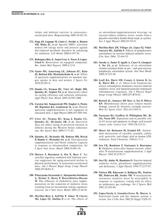 PALACIOS GIL DE ANTUÑANO, N., et al.
ARCHIVOS DE MEDICINA DEL DEPORTE
76
A M D
an antioxidant-supplementation beverage on
exercise-induce oxidative stress: results from a
placebo-controlled double-blind study in cyclists.
Eur J Appl Physiol 2005;95:543-9.
282. Morillas-Ruíz JM, Villegas JA, López FJ, Vidal-
Guevara ML, Zafrilla P. Effects of polyphenolics
antioxidants on exercise-induced oxidative stress.
Clin Nutr 2006; 25:444-53.
283. Sureda A, Tauler P, Aguiló A, Cases N, Llompart
I, Tur JA, et al. Influence of an antioxidant
vitamin-enriched drink on pre - and post-exercise
lymphocyte antioxidant system. Ann Nutr Metab
2008;52:233-40.
284. Lyall KA, Hurst SM, Cooney J, Jensen D, Lo
K, Hurst RD, et al. Short-term blackcurrant
extract consumption modulates exercise-induced
oxidative stress and lipopolysacharide-stimulated
inflammatory responses. Am J Physiol Regul
Integr Comp Physiol 2009;297:R70-81.
285. Bowtell JL, Sumners DP, Dyer A, Fox P, Mileva
KN. Montmorency cherry juice reduces muscle
damage caused by intensive strength exercise.
Med Sci Sports Exerc 2011;43:1544-51.
286. Narayana BA, Geoffroy O, Willingham MC, Re
GG, Nixon DW. Expression and its possible role
in G1 arrest and apoptosis in ellagic acid treated
cancer cells. Cancer Lett 1999;136:215-21.
287. Meyer AS, Heinonen M, Frankel EN. Antioxi-
dant interactions of catechin, cyanidin, caffeic
acid, quercetin, and ellagic acid on human LDL
oxidation. Food Chemistry 1998;61:71-5.
288. Sen CK, Rankinen T, Vauisanen S, Rauramaa
R. Oxidative stress after human exercise: effect
after N-acetylcysteine supplementation. J Appl
Physiol 1994;76:2570-77.
289. Sen CK, Atalay M, Hanninen O. Exercise-induced
oxidative stress: glutathione supplementation
and deficiency. J Appl Physiol 1994;77:2177-87.
290. Nielsen HB, Kharazmi A, Bolbjerg ML, Poulsen
HE, Pedersen BK, Secher NH. N-acetylcysteine
attenuates oxidative burst by neutrophils in
response to ergometer rowing with no effect
on pulmonary gas exchange. Int J Sports Med
2001;22:256-60.
291. López-Varela S, González-Gross M, Marcos A.
Functional foods and the immune system: a
review. Eur J Clin Nutr 2002;56 Suppl 3:S29-33.
intake and habitual exercise in senescence-
accelerated mice. Biogerontology 2009;10:423-34.
272. Feige JN, Lagouge M, Canto C, Strehle A, Houten
SM, Milne JC, et al. Specific SIRT1 activation
mimics low energy levels and protects against
diet-induced metabolic disorders by enhancing
fat oxidation. Cell Metab 2008;8:347-58.
273. Rodríguez-Bíes E, Santa-Cruz S, Navas P, Lopez-
Lluch G. Resveratrol: an ergogenic compound.
Rev Andal Med Deporte 2009;2:12-8.
274. Ganio MS, Armstrong LE, Johnson EC, Klau
JF, Ballard KD, Michniak-Kohn B, et al. Effect
of quercetin supplementation on maximal oxy-
gen uptake in men and women. J Sports Sci
2010;28:201-8.
275. Dumke CL, Nieman DC, Utter AC, Rigby MD,
Quindry JC, Triplett NT, et al. Quercetin’s effect
on cycling efficiency and substrate utilization.
Appl Phyiol Nutr Metab 2009;24:993-1000.
276. Cureton KJ, Tomporowski PD, Singhal A, Pasley
JD, Bigelman KA, Lambourne K, et al. Dietary
quercetin supplementation is not ergogenic in
untrained men. J Appl Physiol 2009;107:1095-104.
277. Utter AC, Nieman DC, Kang J, Dumke CL,
Quindry JC, McAnulty SR, et al. Quercetin
does not affect rating of perceived exertion in
athletes during the Western States endurance
run. Res Sports Med 2009;17:71-83.
278. Quindry JC, McAnulty SR, Hudson MB, Hisick
P, Dumke C, McAnulty LS, et al. Oral quercetin
supplementation and blood oxidative capacity
in response to ultramarathon competition. Int
J Sport Nutr Exerc Metab 2008;18:601-16.
279. Murase T, Haramizu S, Ota N, Hase T. Tea
catechin ingestion combined with habitual exer-
cise suppresses the aging-associated decline in
physical performance in senescence-accelerated
mice. Am J Physiol Regul Integr Comp Physiol
2008;295:R281-9.
280. Pilaczynska-Szczesniak L, Skarpanska-Steinborn
A, Deskur E, Basta P, Horoszhiewicz-Hassan
M. The influence of chokeberry juice supple-
mentation on the reduction of oxidative stress
resulting from an incremental rowing ergometer
exercise. Int J Nutr Exerc Metab 2005;15:48-58.
281. Morillas-Ruíz J, Zafrilla P, Almar M Cuevas
MJ, López FJ, Abellán P, et al. The effects of
 