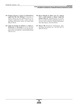 AYUDAS ERGOGÉNICAS NUTRICIONALES PARA LAS PERSONAS QUE REALIZAN EJERCICIO FÍSICO.
DOCUMENTO DE CONSENSO DE LA FEDERACIÓN ESPAÑOLA DE MEDICINA DEL DEPORTE
VOLUMEN XXIX - Suplemento 1 - 2012
79
A M D
334. Wright-Carpenter T, Klein P, Schäferhoff P,
Appell HJ, Mir LM, Wehling P. Treatment of
muscle injuries by local administration of au-
tologous conditioned serum: a pilot study on
sportsmen with muscle strains. Int J Sports Med
2004;25:588-93.
335. Vellini M, Desideri D, Milanese A, Omini C,
Daffonchio L, Hernández A, et al. Possible
involvement of eicosanoids in the pharmacolo-
gical action of bromelain. Arzneimittelforschung
1986;36:110-2.
336. Blasco Redondo R, Rubio Arias JA, Anguera
Vilá A, Ayllón Sánchez A, Ramos Campo DJ,
Jiménez Díaz JF. Suplementación con brome-
lina en el daño muscular producido durante el
ejercicio físico excéntrico. Estudio Bromesport.
Arch Med Deporte 2012;150:769-83.
337. Maurer HR. Bromelain: biochemistry, phar-
macology and medical use. Cell Mol Life Sci
2001;58:1234-45.
 