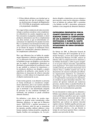 PALACIOS GIL DE ANTUÑANO, N., et al.
ARCHIVOS DE MEDICINA DEL DEPORTE
12
A M D
• O bien debería definirse con claridad qué se
entiende por este tipo de productos y regir
sus declaraciones al amparo del Reglamento
CE-1924/2006 de propiedades nutricionales
y de propiedades saludables.
Si se sigue la línea conductora de toda esta termi-
nología se podrían considerar como complemen-
tos alimenticios las ayudas ergogénicas que de-
ben consumirse en pequeñas cantidades, es decir
productos alimenticios cuyo fin es complementar
una dieta normal, ya que en determinadas cir-
cunstancias los deportistas los pueden necesitar.
Pero si el producto está destinado de forma espe-
cífica a personas con intenso desgaste muscular,
en un intento de mejorar el rendimiento físico,
pueden ser considerados alimentos dietéticos y
no complementos alimenticios.
Pero ¿qué diferencia hay en hablar de comple-
mento alimenticio y alimento o producto dietéti-
co? La diferencia está en la población diana, en
la finalidad a la que van dirigidos y en la directiva
que los regula: el complemento alimenticio va
destinado a la generalidad de la población (entre
la que también se incluyen los deportistas), y
los productos dietéticos van dirigidos a grupos
específicos de población, como pueden ser los
deportistas en situaciones de esfuerzo muscular
intenso, y se debe indicar en el etiquetado cuál es
el objetivo nutricional de su uso.
Como norma general, si un alimento se presenta
en forma dosificada se considerará comple-
mento alimenticio, pero si un examen específico
sobre el fin nutricional del producto demuestra
que va destinado a una determinada categoría
de personas en una condición fisiológica de-
terminada, este producto se puede considerar
alimento dietético.
En definitiva y por ahora, las ayudas ergo-
génicas en general serán consideradas como
alimentos dietéticos, se rigen por la Directiva
marco 2009/39/CE y pueden presentarse en
diversos formatos, entre los que se encuentran
las cápsulas, pastillas, tabletas, píldoras y otras
formas similares, bolsitas de polvos, ampollas de
líquido, botellas con cuentagotas, etc. Los pro-
ductos dirigidos a deportistas con un volumen o
peso mayores, como son los alimentos o bebidas
ricos en hidratos de carbono (HC) o proteínas
y las bebidas con HC y electrolitos, pertenecen
también a esta categoría de alimentos dietéticos.
CATEGORÍAS PROPUESTAS POR EL
COMITÉ CIENTÍFICO DE LA UNIÓN
EUROPEA SOBRE LA COMPOSICIÓN
DE LOS ALIMENTOS Y LAS BEBIDAS
DESTINADAS A CUBRIR EL GASTO
ENERGÉTICO Y DE NUTRIENTES EN
SITUACIONES DE GRAN ESFUERZO
MUSCULAR
En febrero de 2001, la Dirección General de
Salud y Protección del Consumidor de la Co-
misión Europea, a través del Comité Científico
de Alimentación Humana (CCAH), redactó un
informe sobre la composición de los alimentos y
las bebidas destinadas a cubrir el gasto energéti-
co en un gran esfuerzo muscular, especialmente
en los deportistas10
. El Comité revisó la literatura
científica del área de nutrición relacionada con el
esfuerzo físico y también examinó una serie de
documentos de consenso realizados por diferen-
tes organizaciones deportivas. La conclusión a
la que llegó es que, si bien una dieta equilibrada
es el requerimiento esencial para los deportistas,
al considerar la gran intensidad, duración y fre-
cuencia del ejercicio realizado por numerosas
personas, muchas dietas se pueden beneficiar de
alimentos concretos e ingredientes determinados
más allá de las recomendaciones generales.
En este documento se indica que los alimentos y
bebidas especialmente adaptados ayudan a solu-
cionar problemas específicos para que se pueda
alcanzar un balance nutricional óptimo. Estos
efectos beneficiosos no están limitados sólo a
deportistas que realizan un ejercicio muscular
regular e intenso. También aquellas personas que
por sus trabajos hacen esfuerzos importantes o
en condiciones adversas, y las que durante su
tiempo de ocio hacen ejercicio físico y entrenan,
pueden sacar provecho de ellos.
 