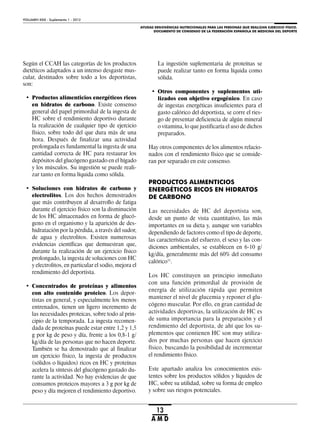 AYUDAS ERGOGÉNICAS NUTRICIONALES PARA LAS PERSONAS QUE REALIZAN EJERCICIO FÍSICO.
DOCUMENTO DE CONSENSO DE LA FEDERACIÓN ESPAÑOLA DE MEDICINA DEL DEPORTE
VOLUMEN XXIX - Suplemento 1 - 2012
13
A M D
Según el CCAH las categorías de los productos
dietéticos adaptados a un intenso desgaste mus-
cular, destinados sobre todo a los deportistas,
son:
• Productos alimenticios energéticos ricos
en hidratos de carbono. Existe consenso
general del papel primordial de la ingesta de
HC sobre el rendimiento deportivo durante
la realización de cualquier tipo de ejercicio
físico, sobre todo del que dura más de una
hora. Después de finalizar una actividad
prolongada es fundamental la ingesta de una
cantidad correcta de HC para restaurar los
depósitos del glucógeno gastado en el hígado
y los músculos. Su ingestión se puede reali-
zar tanto en forma líquida como sólida.
• Soluciones con hidratos de carbono y
electrolitos. Los dos hechos demostrados
que más contribuyen al desarrollo de fatiga
durante el ejercicio físico son la disminución
de los HC almacenados en forma de glucó-
geno en el organismo y la aparición de des-
hidratación por la pérdida, a través del sudor,
de agua y electrolitos. Existen numerosas
evidencias científicas que demuestran que,
durante la realización de un ejercicio físico
prolongado, la ingesta de soluciones con HC
y electrolitos, en particular el sodio, mejora el
rendimiento del deportista.
• Concentrados de proteínas y alimentos
con alto contenido proteico. Los depor-
tistas en general, y especialmente los menos
entrenados, tienen un ligero incremento de
las necesidades proteicas, sobre todo al prin-
cipio de la temporada. La ingesta recomen-
dada de proteínas puede estar entre 1,2 y 1,5
g por kg de peso y día, frente a los 0,8-1 g/
kg/día de las personas que no hacen deporte.
También se ha demostrado que al finalizar
un ejercicio físico, la ingesta de productos
(sólidos o líquidos) ricos en HC y proteínas
acelera la síntesis del glucógeno gastado du-
rante la actividad. No hay evidencias de que
consumos proteicos mayores a 3 g por kg de
peso y día mejoren el rendimiento deportivo.
La ingestión suplementaria de proteínas se
puede realizar tanto en forma líquida como
sólida.
• Otros componentes y suplementos uti-
lizados con objetivo ergogénico. En caso
de ingestas energéticas insuficientes para el
gasto calórico del deportista, se corre el ries-
go de presentar deficiencia de algún mineral
o vitamina, lo que justificaría el uso de dichos
preparados.
Hay otros componentes de los alimentos relacio-
nados con el rendimiento físico que se conside-
ran por separado en este consenso.
PRODUCTOS ALIMENTICIOS
ENERGÉTICOS RICOS EN HIDRATOS
DE CARBONO
Las necesidades de HC del deportista son,
desde un punto de vista cuantitativo, las más
importantes en su dieta y, aunque son variables
dependiendo de factores como el tipo de deporte,
las características del esfuerzo, el sexo y las con-
diciones ambientales, se establecen en 6-10 g/
kg/día, generalmente más del 60% del consumo
calórico11
.
Los HC constituyen un principio inmediato
con una función primordial de provisión de
energía de utilización rápida que permiten
mantener el nivel de glucemia y reponer el glu-
cógeno muscular. Por ello, en gran cantidad de
actividades deportivas, la utilización de HC es
de suma importancia para la preparación y el
rendimiento del deportista, de ahí que los su-
plementos que contienen HC son muy utiliza-
dos por muchas personas que hacen ejercicio
físico, buscando la posibilidad de incrementar
el rendimiento físico.
Este apartado analiza los conocimientos exis-
tentes sobre los productos sólidos y líquidos de
HC, sobre su utilidad, sobre su forma de empleo
y sobre sus riesgos potenciales.
 