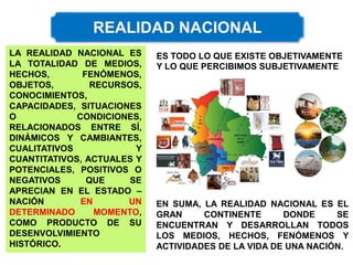 LA REALIDAD NACIONAL ES
LA TOTALIDAD DE MEDIOS,
HECHOS, FENÓMENOS,
OBJETOS, RECURSOS,
CONOCIMIENTOS,
CAPACIDADES, SITUACIONES
O CONDICIONES,
RELACIONADOS ENTRE SÍ,
DINÁMICOS Y CAMBIANTES,
CUALITATIVOS Y
CUANTITATIVOS, ACTUALES Y
POTENCIALES, POSITIVOS O
NEGATIVOS QUE SE
APRECIAN EN EL ESTADO –
NACIÓN EN UN
DETERMINADO MOMENTO,
COMO PRODUCTO DE SU
DESENVOLVIMIENTO
HISTÓRICO.
ES TODO LO QUE EXISTE OBJETIVAMENTE
Y LO QUE PERCIBIMOS SUBJETIVAMENTE
EN SUMA, LA REALIDAD NACIONAL ES EL
GRAN CONTINENTE DONDE SE
ENCUENTRAN Y DESARROLLAN TODOS
LOS MEDIOS, HECHOS, FENÓMENOS Y
ACTIVIDADES DE LA VIDA DE UNA NACIÓN.
 