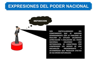 DEFINICION
SON PARTICULARIDADES DEL
CONOCIMIENTO QUE SE AGRUPAN
SEPARADAMENTE CON LA FINALIDAD DE
FACILITAR SU ESTUDIO VALORATIVO
(APRECIACIÓN Y EVALUACIÓN DEL PODER
NACIONAL) SIGUIENDO UNA
METODOLOGÍA, SE CARACTERIZA POR
COMPRENDER LOS MEDIOS DE UNA
NATURALEZA PREDOMINANTE Y
DETERMINADA QUE PRODUCEN EFECTOS
DE ESA MISMA NATURALEZA.
 
