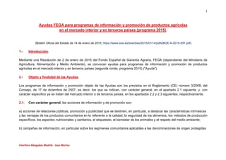 1
Interforo Abogados Madrid - Jose Martos
Ayudas FEGA para programas de información y promoción de productos agrícolas
en el mercado interior y en terceros países (programa 2015).
(Boletín Oficial del Estado de 14 de enero de 2015; https://www.boe.es/boe/dias/2015/01/14/pdfs/BOE-A-2015-297.pdf)
1.- Introducción.
Mediante una Resolución de 2 de enero de 2015 del Fondo Español de Garantía Agraria, FEGA (dependiente del Ministerio de
Agricultura, Alimentación y Medio Ambiente), se convocan ayudas para programas de información y promoción de productos
agrícolas en el mercado interior y en terceros países (segunda ronda, programa 2015) ("Ayuda").
2.- Objeto y finalidad de las Ayudas.
Los programas de información y promoción objeto de las Ayudas son los previstos en el Reglamento (CE) número 3/2008, del
Consejo, de 17 de diciembre de 2007, es decir, los que se indican, con carácter general, en el apartado 2.1 siguiente, y, con
carácter específico ya se traten del mercado interior o de terceros países, en los apartados 2.2 y 2.3 siguientes, respectivamente.
2.1. Con carácter general, las acciones de información y de promoción son:
a) acciones de relaciones públicas, promoción y publicidad que se destinen, en particular, a destacar las características intrínsecas
y las ventajas de los productos comunitarios en lo referente a la calidad, la seguridad de los alimentos, los métodos de producción
específicos, los aspectos nutricionales y sanitarios, el etiquetado, el bienestar de los animales y el respeto del medio ambiente;
b) campañas de información, en particular sobre los regímenes comunitarios aplicables a las denominaciones de origen protegidas
 