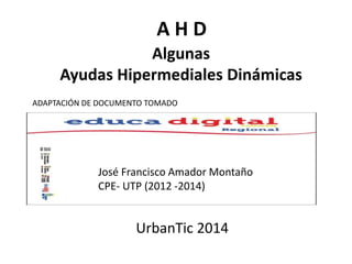 A H D 
Algunas 
Ayudas Hipermediales Dinámicas 
ADAPTACIÓN DE DOCUMENTO TOMADO 
José Francisco Amador Montaño 
CPE- UTP (2012 -2014) 
UrbanTic 2014 
 