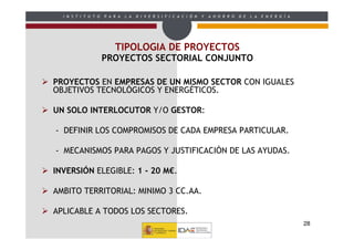 I N S T I T U T O   P A R A   L A   D I V E R S I F I C A C I Ó N   Y   A H O R R O   D E   L A   E N E R G Í A




                          TIPOLOGIA DE PROYECTOS
                      PROYECTOS SECTORIAL CONJUNTO

PROYECTOS EN EMPRESAS DE UN MISMO SECTOR CON IGUALES
OBJETIVOS TECNOLÓGICOS Y ENERGÉTICOS.

UN SOLO INTERLOCUTOR Y/O GESTOR:

- DEFINIR LOS COMPROMISOS DE CADA EMPRESA PARTICULAR.

- MECANISMOS PARA PAGOS Y JUSTIFICACIÓN DE LAS AYUDAS.

INVERSIÓN ELEGIBLE: 1 - 20 M€.

AMBITO TERRITORIAL: MINIMO 3 CC.AA.

APLICABLE A TODOS LOS SECTORES.
                                                                                                                    28
 