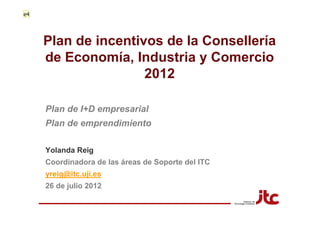 e4




     Plan de incentivos de la Consellería
     de Economía, Industria y Comercio
                     2012

     Plan de I+D empresarial
     Plan de emprendimiento

     Yolanda Reig
     Coordinadora de las áreas de Soporte del ITC
     yreig@itc.uji.es
     26 de julio 2012
 
