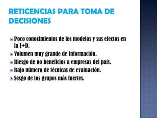 RETICENCIAS PARA TOMA DE DECISIONESPoco conocimientos de los modelos y sus efectos en la I+D.Volumen muy grande de información.Riesgo de no beneficios a empresas del país.Bajo número de técnicas de evaluación.Sesgo de los grupos más fuertes.