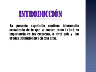 INTRODUCCIÓN    La presente exposición contiene información actualizada de lo que se conoce como I+D+i, su importancia en las empresas, a nivel país y  las ayudas institucionales en esta área.