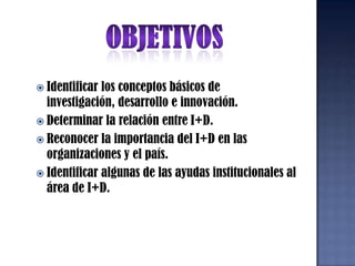 OBJETIVOSIdentificar los conceptos básicos de investigación, desarrollo e innovación.Determinar la relación entre I+D.Reconocer la importancia del I+D en las organizaciones y el país.Identificar algunas de las ayudas institucionales al área de I+D.