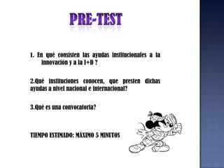 PRE-TEST1. En qué consisten las ayudas institucionales a la innovación y a la I+D ?2.Qué instituciones conocen, que presten dichas ayudas a nivel nacional e internacional?3.Qué es una convocatoria? TIEMPO ESTIMADO: MÁXIMO 5 MINUTOS