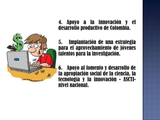 2.   Apoyo financiero y técnico al fortalecimiento de las capacidades institucionales del sistema nacional de ciencia tecnología e innovación nacional.                        3.  Administración de recursos de  cooperación técnica internacional y/o financiera no reembolsable de Colciencias en el marco del SNCTI a nivel nacional3.  Administración de recursos de  cooperación técnica internacional y/o financiera no reembolsable de Colciencias en el marco del SNCTI a nivel nacional