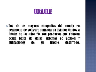 ORACLEUna de las mayores compañías del mundo en desarrollo de software fundada en Estados Unidos a finales de los años 70, con productos que abarcan desde bases de datos, sistemas de gestión y aplicaciones de su propio desarrollo. 