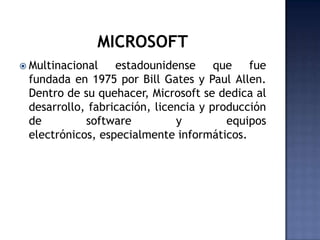 MICROSOFTMultinacional estadounidense que fue fundada en 1975 por Bill Gates y Paul Allen. Dentro de su quehacer, Microsoft se dedica al desarrollo, fabricación, licencia y producción de software y equipos electrónicos, especialmente informáticos.