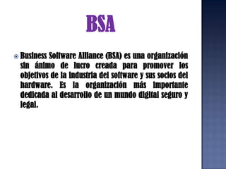 BSABusiness Software Alliance (BSA) es una organización sin ánimo de lucro creada para promover los objetivos de la industria del software y sus socios del hardware. Es la organización más importante dedicada al desarrollo de un mundo digital seguro y legal. 
