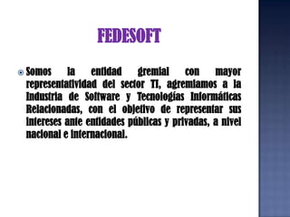 FEDESOFTSomos la entidad gremial con mayor representatividad del sector TI, agremiamos a la Industria de Software y Tecnologías Informáticas Relacionadas, con el objetivo de representar sus intereses ante entidades públicas y privadas, a nivel nacional e internacional. 
