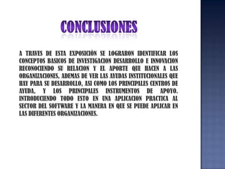 CONCLUSIONESA TRAVES DE ESTA EXPOSICIÒN SE LOGRARON IDENTIFICAR LOS CONCEPTOS BASICOS DE INVESTIGACION DESARROLLO E INNOVACIONRECONOCIENDO SU RELACION Y EL APORTE QUE HACEN A LAS ORGANIZACIONES, ADEMAS DE VER LAS AYUDAS INSTITUCIONALES QUE HAY PARA SU DESARROLLO, ASI COMO LOS PRINCIPALES CENTROS DE AYUDA, Y LOS PRINCIPALES INSTRUMENTOS DE APOYO. INTRODUCIENDO TODO ESTO EN UNA APLICACION PRACTICA AL SECTOR DEL SOFTWARE Y LA MANERA EN QUE SE PUEDE APLICAR EN LAS DIFERENTES ORGANIZACIONES.