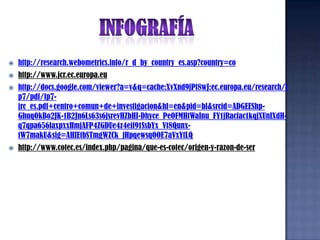INFOGRAFÍAhttp://research.webometrics.info/r_d_by_country_es.asp?country=cohttp://www.jcr.ec.europa.euhttp://docs.google.com/viewer?a=v&q=cache:XvXnd9jPt8wJ:ec.europa.eu/research/fp7/pdf/fp7-jrc_es.pdf+centro+comun+de+investigacion&hl=en&pid=bl&srcid=ADGEEShp-GhuqOkBo2JK-1B2Jn6Ls63s6jsrevHZbHI-Dhyce_PeOFMHtWaInu_FY1jRacfac1kqjXUnIXdH-q7qpa656laxpxxHmjAFP4ZGDUe4z4eif91SsbYx_Vt8Qunx-tW7makU&sig=AHIEtbSTmgWZCk_jHpqewsqOOE7aVxYtLQhttp://www.cotec.es/index.php/pagina/que-es-cotec/origen-y-razon-de-ser