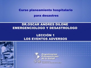 Curso planeamiento hospitalario
para desastres
DR.OSCAR ANDRES DILONE
EMERGENCIOLOGO Y DESASTROLOGO
LECCIÓN 1
LOS EVENTOS ADVERSOS
 