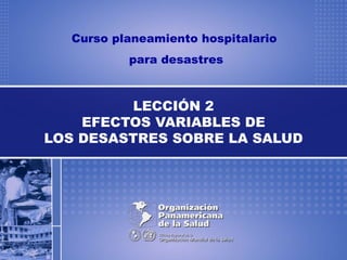 Curso planeamiento hospitalario
para desastres
LECCIÓN 2
EFECTOS VARIABLES DE
LOS DESASTRES SOBRE LA SALUD
 