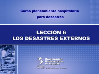 Curso planeamiento hospitalario
para desastres
LECCIÓN 6
LOS DESASTRES EXTERNOS
 