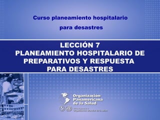 Curso planeamiento hospitalario
para desastres
LECCIÓN 7
PLANEAMIENTO HOSPITALARIO DE
PREPARATIVOS Y RESPUESTA
PARA DESASTRES
 