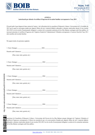 Núm. 145
22 d'octubre de 2013
Sec. III. - Pàg. 51274

 
ANNEX 6
Autorització per obtenir el certificat d’ingressos de la unitat familiar corresponent a l’any 2011
 
D’acord amb el que disposa la base setena de l’annex 1 de la Resolució de la consellera d’Educació, Cultura i Universitats de 21 d’octubre de
2013 per la qual es convoquen ajudes per adquirir llibres de text i material didàctic adreçades a alumnes matriculats durant el curs escolar
2012-2013 en els nivells d’ensenyament obligatori a centres de la comunitat autònoma de les Illes Balears sostinguts amb fons públics, és
necessari presentar el certificat d’ingressos de l’Agència Estatal de l’Administració Tributària corresponent a l’exercici fiscal de l’any 2011
dels membres de la unitat familiar.
 
Per aquest motiu, les persones següents:
 
1. Nom i llinatges: _________________________________ DNI: __________________
Parentiu amb l’alumne/a: __________________________________________________
[Pare, mare, tutor, germà, etc.]
 
2. Nom i llinatges: __________________________________ DNI: _________________
Parentiu amb l’alumne/a: __________________________________________________
[Pare, mare, tutor, germà, etc.]

http://www.caib.es/eboibfront/pdf/ca/2013/145/842239

 
3. Nom i llinatges: __________________________________ DNI: _________________
Parentiu amb l’alumne/a: __________________________________________________
[Pare, mare, tutor, germà, etc.]
 
4. Nom i llinatges: __________________________________ DNI: _________________
Parentiu amb l’alumne/a: __________________________________________________
[Pare, mare, tutor, germà, etc.]
 
5. Nom i llinatges: __________________________________ DNI: _________________
Parentiu amb l’alumne/a: __________________________________________________
[Pare, mare, tutor, germà, etc.]
 
autoritzen la Conselleria d’Educació, Cultura i Universitats del Govern de les Illes Balears perquè obtengui de l’Agència Tributària el
certificat d’ingressos corresponent a l’efecte de consultar-lo per a la convocatòria d’ajudes per adquirir llibres de text i material didàctic
adreçades a alumnes matriculats durant el curs escolar 2012-2013 en els nivells d’ensenyament obligatori a centres de la comunitat autònoma
de les Illes Balears sostinguts amb fons públics.

http://boib.caib.es    D.L.: PM 469-1983 - ISSN: 2254-1233

 