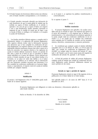 L 379/10             ES                            Diario Oficial de la Unión Europea                                       28.12.2006


b) El Fondo Europeo de Inversiones deberá enviar esta informa-         a) en el punto 1, se suprimen las palabras «transformación y
   ción al Estado miembro correspondiente y a la Comisión; y              comercialización»,

                                                                       b) se suprime el punto 3.
c) el Estado miembro interesado obtendrá una declaración de
   cada beneficiario de que la ayuda global de minimis que ha                                      Artículo 5
   recibido no supera el límite establecido en el artículo 2,
   apartado 2. En caso de que se supere el límite con respecto                              Medidas transitorias
   a uno o más beneficiarios, Estado miembro interesado se
   asegurará de que la medida de ayuda que da lugar a que              1.    El presente Reglamento será aplicable a las ayudas conce-
   se exceda el límite se notifique a la Comisión o se recupere        didas antes de su entrada en vigor a las empresas que operan en
   la ayuda del beneficiario.                                          el sector del transporte y a las empresas que se dedican a la
                                                                       transformación y a la comercialización de productos agrícolas si
                                                                       la ayuda cumple todas las condiciones establecidas en los ar-
                                                                       tículos 1 y 2. Las ayudas que no cumplan esas condiciones
3.    Los Estados miembros deberán registrar y compilar toda la
                                                                       serán evaluadas por la Comisión de acuerdo con los encuadra-
información relativa a la aplicación del presente Reglamento.
                                                                       mientos, directrices, comunicaciones y anuncios pertinentes.
Tales registros deberán incluir toda la información necesaria
para demostrar que se han cumplido las condiciones del pre-
sente Reglamento. Los registros relativos a las ayudas de minimis      2.    Se considerará que cualquier ayuda de minimis individual
individuales deberán mantenerse durante diez años a partir de la       concedida entre el 2 de febrero de 2001 y el 30 de junio de
fecha de concesión. Los registros relativos a los regímenes de         2007, que cumpla las condiciones de Reglamento (CE) no
ayudas de minimis deberán mantenerse durante un período de             69/2001, no cumple todos los criterios del artículo 87, apar-
diez años a partir de la fecha en que se concediese la última          tado 1, del Tratado y por lo tanto estará exenta del requisito de
ayuda individual en el marco del régimen. Previa solicitud por         notificación del artículo 88, apartado 3, del Tratado.
escrito, el Estado miembro de que se trate deberá facilitar a la
Comisión, en un plazo de veinte días hábiles o en el plazo             3.   Al final del período de validez del presente Reglamento,
superior que se establezca en la solicitud, toda la información        cualquier ayuda de minimis que cumpla las condiciones del pre-
que esta institución considere necesaria para determinar si se         sente Reglamento podrá ejecutarse válidamente durante un
han cumplido las condiciones establecidas en el presente Regla-        nuevo período de seis meses.
mento y, especialmente, el importe total de la ayuda de minimis
recibida por cualquier empresa.                                                                    Artículo 6
                                                                                 Entrada en vigor y período de vigencia
                           Artículo 4                                  El presente Reglamento entrará en vigor el día siguiente al de su
                          Modificación                                 publicación en el Diario Oficial de la Unión Europea.

El artículo 2 del Reglamento (CE) no 1860/2004 queda modi-             Será aplicable desde el 1 de enero de 2007 hasta el 31 de
ficado de la manera siguiente:                                         diciembre de 2013.


                    El presente Reglamento será obligatorio en todos sus elementos y directamente aplicable en
                    cada Estado miembro.


                    Hecho en Bruselas, 15 de diciembre de 2006.


                                                                                 Por la Comisión
                                                                                  Neelie KROES
                                                                             Miembro de la Comisión
 