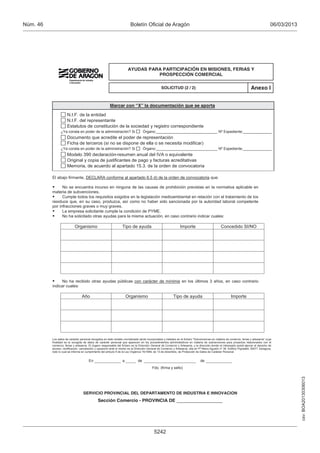 Núm. 46                                                                  Boletín Oficial de Aragón                                                                                         06/03/2013




                                                                       AYUDAS PARA PARTICIPACIÓN EN MISIONES, FERIAS Y
                                                                                 PROSPECCIÓN COMERCIAL

                                                                                                  SOLICITUD (2 / 2)                                                        Anexo I


                                                        Marcar con “X” la documentación que se aporta

                     N.I.F. de la entidad
                     N.I.F. del representante
                     Estatutos de constitución de la sociedad y registro correspondiente
                ¿Ya consta en poder de la administración? Si                        Órgano:______________________________ Nº Expediente:______________
                     Documento que acredite el poder de representación
                     Ficha de terceros (si no se dispone de ella o se necesita modificar)
                ¿Ya consta en poder de la administración? Si                        Órgano:______________________________ Nº Expediente:______________
                     Modelo 390 declaración-resumen anual del IVA o equivalente
                     Original y copia de justificantes de pago y facturas acreditativas
                     Memoria, de acuerdo al apartado 15.3. de la orden de convocatoria

          El abajo firmante, DECLARA conforme al apartado 6.5 d) de la orden de convocatoria que:

               No se encuentra incurso en ninguna de las causas de prohibición previstas en la normativa aplicable en
          materia de subvenciones.
               Cumple todos los requisitos exigidos en la legislación medioambiental en relación con el tratamiento de los
          residuos que, en su caso, produzca, así como no haber sido sancionada por la autoridad laboral competente
          por infracciones graves o muy graves.
               La empresa solicitante cumple la condición de PYME.
               No ha solicitado otras ayudas para la misma actuación, en caso contrario indicar cuales:

                            Organismo                             Tipo de ayuda                                  Importe                          Concedido SI/NO




               No ha recibido otras ayudas públicas con carácter de mínimis en los últimos 3 años, en caso contrario
          indicar cuales:

                                 Año                                   Organismo                            Tipo de ayuda                                  Importe




          Los datos de carácter personal recogidos en éste modelo normalizado serán incorporados y tratados en el fichero "Subvenciones en materia de comercio, ferias y artesanía" cuya
          finalidad es la recogida de datos de carácter personal que aparecen en los procedimientos administrativos en materia de subvenciones para proyectos relacionados con el
          comercio, ferias y artesanía. El órgano responsable del fichero es la Dirección General de Comercio y Artesanía, y la dirección donde el interesado podrá ejercer el derecho de
          acceso, rectificación, cancelación y oposición ante el mismo es la Dirección General de Comercio y Artesanía, sita en Pº Maria Agustín nº 36, Edificio Pignatelli, 50071 Zaragoza,
          todo lo cual se informa en cumplimento del artículo 5 de la Ley Orgánica 15/1999, de 13 de diciembre, de Protección de Datos de Carácter Personal.


                                       En                          a           de                                                 de
                                                                                           Fdo. (firma y sello)
                                                                                                                                                                                                        csv: BOA20130306013




                                   SERVICIO PROVINCIAL DEL DEPARTAMENTO DE INDUSTRIA E INNOVACION
                                               Sección Comercio - PROVINCIA DE __________________




                                                                                            5242
 