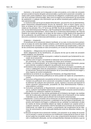 Núm. 46                          Boletín Oficial de Aragón                                     06/03/2013


              Asimismo, y de acuerdo con lo dispuesto en esta convocatoria, en la orden de concesión
          se hará constar el importe del gasto subvencionable y cuantía de la subvención concedida. La
          citada orden podrá establecer otras condiciones de obligatorio cumplimiento para la realiza-
          ción de la actividad subvencionable, tales como la exigencia de presentación de previsiones
          de explotación o cualquier otra información que se estime necesaria para justificar la actua-
          ción subvencionada.
              5. Contra la orden por la que se adopte dicha decisión, que pone fin a la vía administrativa,
          podrá interponerse potestativamente recurso de reposición, ante el mismo órgano que lo
          dicta, en el plazo de un mes a contar desde el día siguiente al de su publicación, de confor-
          midad con los artículos 116 y 117 de la Ley 30/1992, de 26 de noviembre, de Régimen Jurí-
          dico de las Administraciones Públicas y del Procedimiento Administrativo Común, o bien re-
          curso contencioso-administrativo, ante la Sala de lo Contencioso-Administrativo del Tribunal
          Superior de Justicia de Aragón, en el plazo de dos meses a contar desde el día siguiente al
          de su publicación, de conformidad con lo dispuesto en la Ley 29/1998, de 13 de julio, regula-
          dora de la Jurisdicción Contencioso-administrativa, sin que ambos puedan simultanearse.

             Undécimo.— Aceptación.
             El beneficiario de la subvención deberá manifestar, en su caso, la renuncia de la subven-
          ción en el plazo de veinte días hábiles contados a partir del día siguiente al de la publicación
          de la resolución de concesión. En caso contrario, se entenderá que acepta todas y cada una
          de las condiciones expresadas en esta convocatoria y en el acto de concesión de la ayuda.

             Duodécimo.— Obligaciones de los beneﬁciarios.
             Serán obligaciones de los beneficiarios, sin perjuicio de las que la orden de concesión
          pueda establecer, las siguientes:
             a) Cumplir el objetivo, ejecutar el proyecto o realizar la actuación que fundamentó la con-
                 cesión de la subvención.
             b) Justificar ante el órgano concedente la realización de la actuación subvencionada y de
                 las condiciones, en su caso, impuestas con motivo de la concesión.
             c) Facilitar a la Administración de la Comunidad Autónoma cuanta información precise
                 para entender cumplida la obligación de justificación de la subvención.
             d) Someterse a las actuaciones de comprobación a efectuar por el órgano concedente, así
                 como a cualesquiera otras de comprobación y control financiero que pudieran realizar
                 la Intervención General de la Administración de la Comunidad Autónoma de Aragón u
                 otros órganos de control competentes.
             e) Hallarse al corriente de sus obligaciones tributarias y de Seguridad Social.
             f) Conservar los documentos justificativos en tanto puedan ser objeto de comprobación y
                 control.
             g) Comunicar al Departamento concedente de forma inmediata, y en todo caso, con ante-
                 rioridad a la justificación de la subvención concedida al amparo de esta convocatoria,
                 la obtención de cualquier otra subvención, ayuda, ingresos o recursos que financien la
                 misma actuación subvencionada, procedente de otras Administraciones Públicas o
                 entes públicos y privados.
             h) Comunicar puntualmente al Departamento concedente, en el momento que se pro-
                 duzca, cualquier eventualidad sobrevenida de la actividad o proyecto subvencionado y
                 que afecte a su realización material o en el tiempo.
             i) Adoptar, de acuerdo con las normas aprobadas por el Gobierno de Aragón, las medidas
                 para dar la adecuada publicidad del carácter público de la financiación en los medios
                 materiales que se utilicen para la difusión de la actuación subvencionada.
             j) Igualmente, si de la concesión de la subvención se derivan para el beneficiario la reali-
                 zación de actividades de promoción y publicidad en las que figure el identificador cor-
                 porativo del Gobierno de Aragón o cualquiera de sus variantes; la creatividad y el plan
                 de medios de dichas actividades deberá ser objeto de solicitud con carácter previo a
                 cualquier actuación, del preceptivo informe favorable de la Comisión de Comunicación
                 Institucional, con objeto de su revisión y comprobación del cumplimiento de los obje-
                                                                                                              csv: BOA20130306013




                 tivos de comunicación y de la adecuada distribución entre los diferentes medios y so-
                 portes.
             k) Devolver el importe de la subvención recibida, si la actuación no se realiza de acuerdo
                 con lo previsto o cuando se produzca una modificación sustancial de los fines en razón
                 de los cuales fue concedida, siendo, en su caso, proporcional la devolución a la reduc-
                 ción o modificación efectuada, con los correspondientes intereses de demora a que se


                                            5238
 