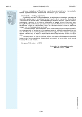 Núm. 46                          Boletín Oficial de Aragón                                   06/03/2013


             4. Una vez finalizada la certificación del expediente, se devolverán a los interesados las
          facturas originales aportadas, estampilladas indicando la ayuda concedida.

              Decimosexto.— Control y seguimiento.
              1. Sin perjuicio del control que pudiera ejercer el Departamento concedente, los beneficia-
          rios de las ayudas estarán sometidos al control financiero de la Intervención General de la
          Administración de la Comunidad Autónoma de Aragón, estando obligados a prestar la debida
          colaboración y apoyo a los funcionarios encargados de realizar el control financiero, apor-
          tando y facilitando la información que se considere necesaria. Asimismo tendrán la obligación
          de facilitar al Tribunal de Cuentas y a la Cámara de Cuentas la información que les sea reque-
          rida por éste en el ejercicio de sus funciones.
              2. Cuando se verifique el incumplimiento de las condiciones y obligaciones previstas en la
          normativa aplicable en la materia, en la convocatoria o en la resolución de concesión, proce-
          derá el reintegro de las cuantías percibidas así como la exigencia de los intereses correspon-
          dientes, o, en su caso, se producirá la pérdida del derecho al cobro de la subvención conce-
          dida.
              3. En los supuestos en que una conducta pudiera ser constitutiva de infracción administra-
          tiva se incoará el correspondiente procedimiento sancionador de conformidad con la norma-
          tiva aplicable en esta materia.

             Zaragoza, 15 de febrero de 2013.

                                                             El Consejero de Industria e Innovación.
                                                                   ARTURO ALIAGA LÓPEZ




                                                                                                            csv: BOA20130306013




                                           5240
 
