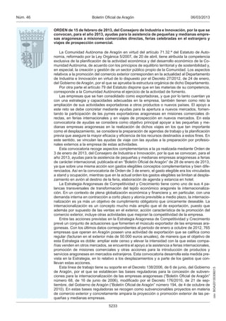 Núm. 46                          Boletín Oficial de Aragón                                    06/03/2013


          ORDEN de 15 de febrero de 2013, del Consejero de Industria e Innovación, por la que se
          convocan, para el año 2013, ayudas para la asistencia de pequeñas y medianas empre-
          sas aragonesas a misiones comerciales directas, ferias celebradas en el extranjero y
          viajes de prospección comercial.

              La Comunidad Autónoma de Aragón en virtud del artículo 71.32.ª del Estatuto de Auto-
          nomía, reformado por la Ley Orgánica 5/2007, de 20 de abril, tiene atribuida la competencia
          exclusiva de la planificación de la actividad económica y del desarrollo económico de la Co-
          munidad Autónoma, de acuerdo con los principios de equilibrio territorial y de sostenibilidad y,
          en especial, la creación y gestión de un sector público propio de la Comunidad. Los aspectos
          relativos a la promoción del comercio exterior corresponden en la actualidad al Departamento
          de Industria e Innovación en virtud de lo dispuesto por el Decreto 27/2012, de 24 de enero,
          del Gobierno de Aragón, por el que se aprueba la estructura orgánica de dicho Departamento.
              Por otra parte el artículo 79 del Estatuto dispone que en las materias de su competencia,
          corresponde a la Comunidad Autónoma el ejercicio de la actividad de fomento.
              Las empresas que se han consolidado como exportadoras, y que por lo tanto cuentan ya
          con una estrategia y capacidades adecuadas en la empresa, también tienen como reto la
          ampliación de sus actividades exportadoras a otros productos o nuevos países. El apoyo a
          este reto se debe concretar mediante ayudas para la apertura a nuevos mercados, fomen-
          tando la participación de las pymes exportadoras aragonesas en misiones comerciales di-
          rectas, en ferias internacionales y en viajes de prospección en nuevos mercados. En esta
          convocatoria de ayudas se considera como objetivo principal apoyar a las pequeñas y me-
          dianas empresas aragonesas en la realización de dichos viajes en los que tan importante
          como el desplazamiento, se considera la preparación de agendas de trabajo y la planificación
          previa que asegure la mayor eficacia y eficiencia de los recursos destinados a estos fines. En
          este sentido, se vinculan las ayudas de viaje con las ayudas a la preparación por profesio-
          nales externos a la empresa de estas actividades.
              Esta convocatoria recoge aspectos complementarios a la ya realizada mediante Orden de
          3 de enero de 2013, del Consejero de Industria e Innovación, por la que se convocan, para el
          año 2013, ayudas para la asistencia de pequeñas y medianas empresas aragonesas a ferias
          de carácter internacional, publicada el en “Boletín Oficial de Aragón” de 28 de enero de 2013,
          ya que sobre una misma acción son gastos elegibles conceptos complementarios y bien dife-
          renciados. Así en la convocatoria de Orden de 3 de enero, el gasto elegible era los vinculados
          a stand y ocupación, mientras que en la actual orden los gastos elegibles se limitan al despla-
          zamiento en avión al destino de la feria, elaboración de agenda y estancia en hotel.
              La Estrategia Aragonesas de Competitividad y Crecimiento tiene como uno de sus 4 pa-
          lancas transversales de transformación del tejido económico aragonés la internacionaliza-
          ción. En un contexto de plena globalización económica y financiera y, en particular, con una
          demanda interna en contracción a corto plazo y atonía previsible a medio plazo, la internacio-
          nalización es ya más un objetivo de cumplimiento obligatorio que únicamente deseable. La
          internacionalización es un concepto mucho más amplio que el de exportación, puesto que
          además por supuesto de las ventas en el exterior, acción característica de la promoción del
          comercio exterior, incluye otras actividades que mejoran la competitividad de la empresa.
              Entre las acciones previstas en la Estrategia Aragonesa de Competitividad y Crecimiento
          prevé un conjunto de actuaciones que fomenten el músculo exportador de las empresas ara-
          gonesas. Con los últimos datos correspondientes al periodo de enero a octubre de 2012, 765
          empresas que operan en Aragón poseen una actividad de exportación que se califica como
          regular (facturan en el exterior más de 50.000 euros anuales), de manera que el objetivo de
          esta Estrategia es doble: ampliar este censo y elevar la intensidad con la que estas compa-
          ñías venden en otros mercados, se encuentra el apoyo a la asistencia a ferias internacionales,
          promoción de misiones comerciales y otras acciones para la introducción de productos y
          servicios aragoneses en mercados extranjeros. Esta convocatoria desarrolla esta medida pre-
          vista en la Estrategia, en lo relativo a los desplazamientos y a parte de los gastos que con-
          llevan estas acciones.
              Esta línea de trabajo tiene su soporte en el Decreto 138/2006, de 6 de junio, del Gobierno
                                                                                                             csv: BOA20130306013




          de Aragón, por el que se establecen las bases reguladoras para la concesión de subven-
          ciones para la internacionalización de las empresas aragonesas (“Boletín Oficial de Aragón”
          número 68, de 16 de junio de 2006), modificado por el Decreto 176/2010, de 21 de sep-
          tiembre, del Gobierno de Aragón (“Boletín Oficial de Aragón” número 194, de 4 de octubre de
          2010). En estas bases reguladoras se recogen como subvencionables proyectos en materia
          de comercio exterior y concretamente ampara la proyección o promoción exterior de las pe-
          queñas y medianas empresas.

                                           5233
 