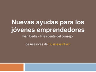 Nuevas ayudas para los
jóvenes emprendedores
Iván Bedia - Presidente del consejo
de Asesores de BusinessInFact
 